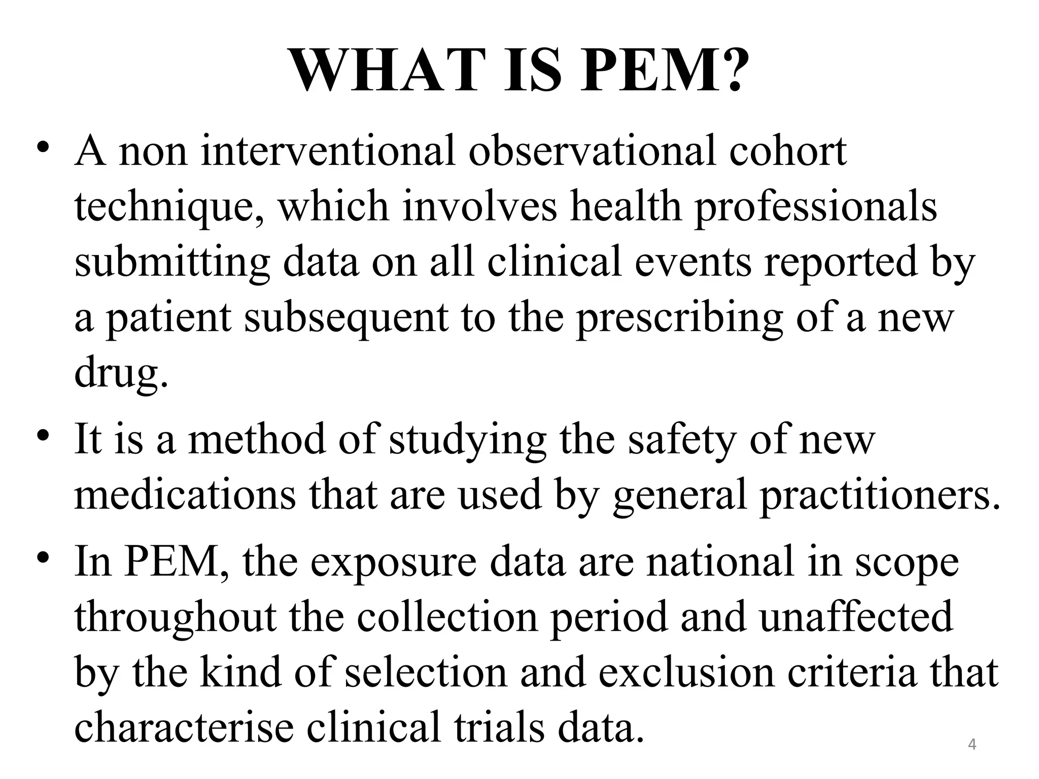 WHAT IS PEM?
• A non interventional observational cohort
technique, which involves health professionals
submitting data on all clinical events reported by
a patient subsequent to the prescribing of a new
drug.
• It is a method of studying the safety of new
medications that are used by general practitioners.
• In PEM, the exposure data are national in scope
throughout the collection period and unaffected
by the kind of selection and exclusion criteria that
characterise clinical trials data. 4
 