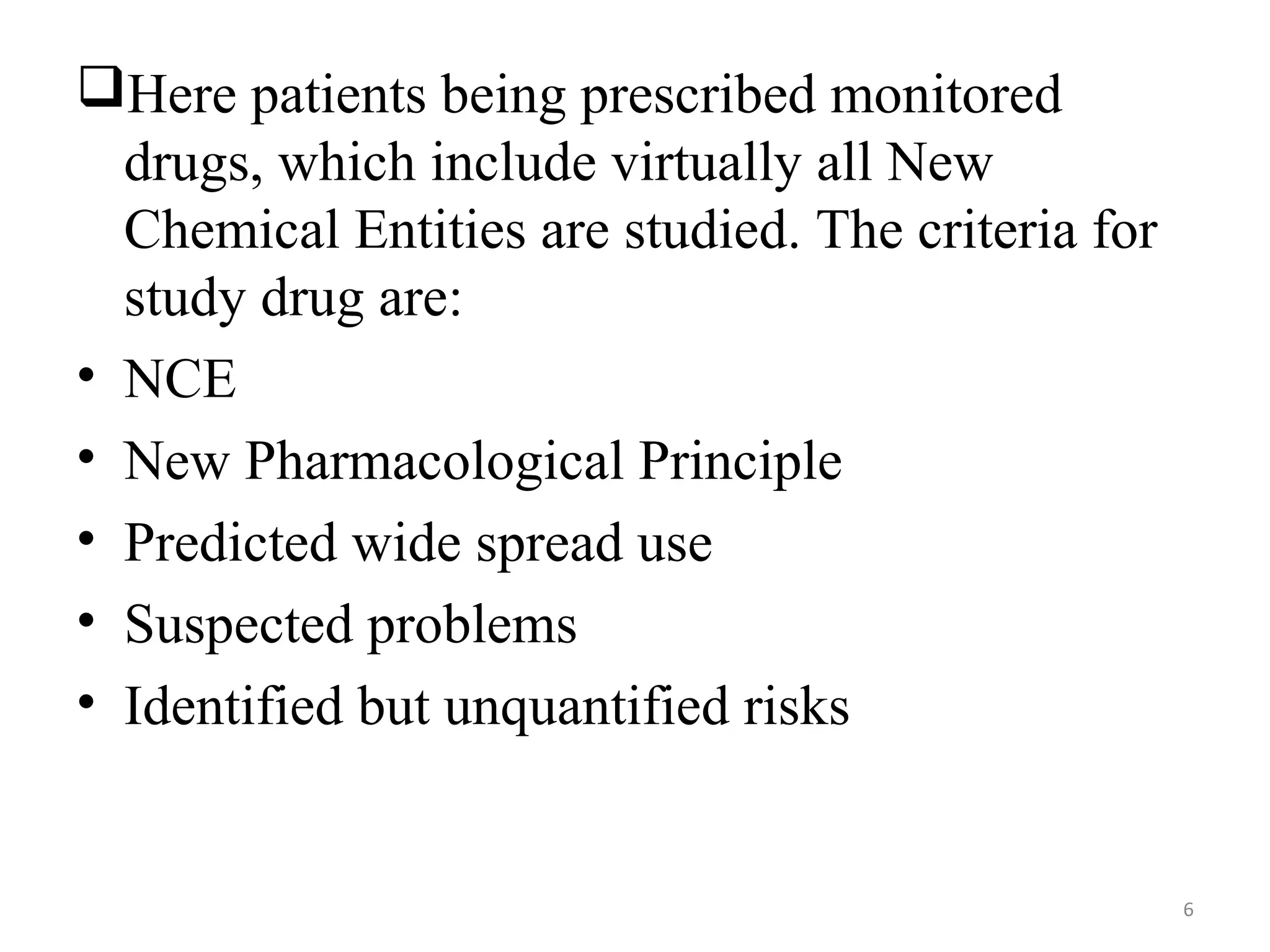 Here patients being prescribed monitored
drugs, which include virtually all New
Chemical Entities are studied. The criteria for
study drug are:
• NCE
• New Pharmacological Principle
• Predicted wide spread use
• Suspected problems
• Identified but unquantified risks
6
 