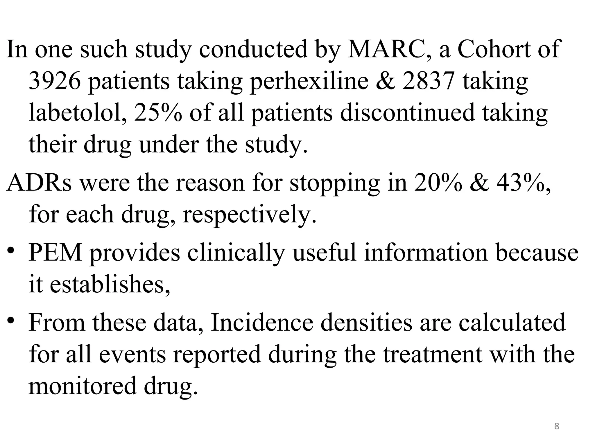 In one such study conducted by MARC, a Cohort of
3926 patients taking perhexiline & 2837 taking
labetolol, 25% of all patients discontinued taking
their drug under the study.
ADRs were the reason for stopping in 20% & 43%,
for each drug, respectively.
• PEM provides clinically useful information because
it establishes,
• From these data, Incidence densities are calculated
for all events reported during the treatment with the
monitored drug.
8
 
