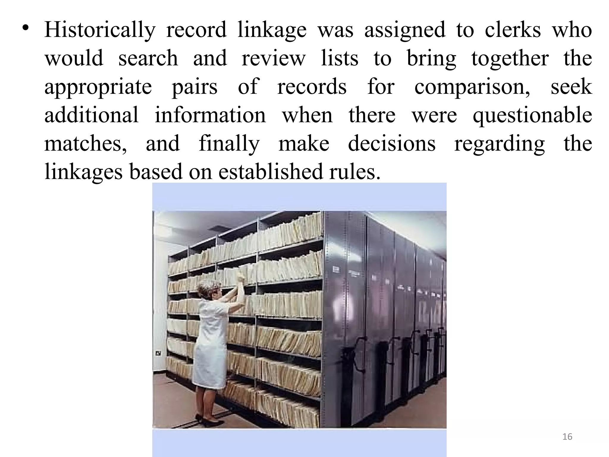 • Historically record linkage was assigned to clerks who
would search and review lists to bring together the
appropriate pairs of records for comparison, seek
additional information when there were questionable
matches, and finally make decisions regarding the
linkages based on established rules.
16
 
