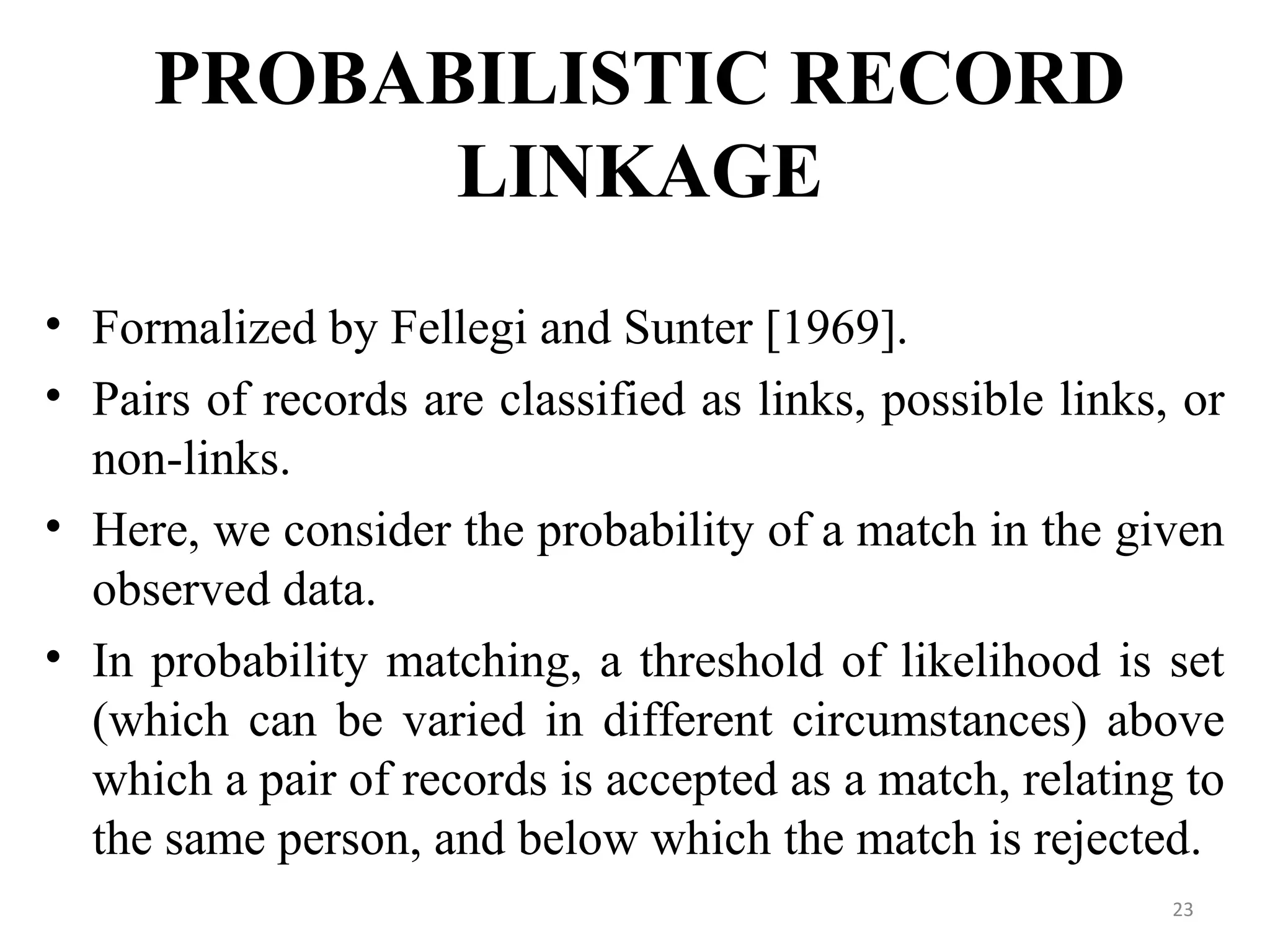 PROBABILISTIC RECORD
LINKAGE
• Formalized by Fellegi and Sunter [1969].
• Pairs of records are classified as links, possible links, or
non-links.
• Here, we consider the probability of a match in the given
observed data.
• In probability matching, a threshold of likelihood is set
(which can be varied in different circumstances) above
which a pair of records is accepted as a match, relating to
the same person, and below which the match is rejected.
23
 