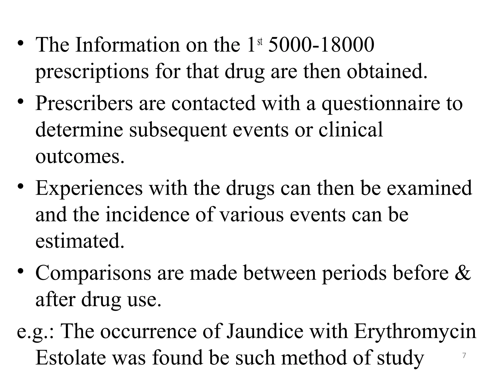 • The Information on the 1st
5000-18000
prescriptions for that drug are then obtained.
• Prescribers are contacted with a questionnaire to
determine subsequent events or clinical
outcomes.
• Experiences with the drugs can then be examined
and the incidence of various events can be
estimated.
• Comparisons are made between periods before &
after drug use.
e.g.: The occurrence of Jaundice with Erythromycin
Estolate was found be such method of study 7
 