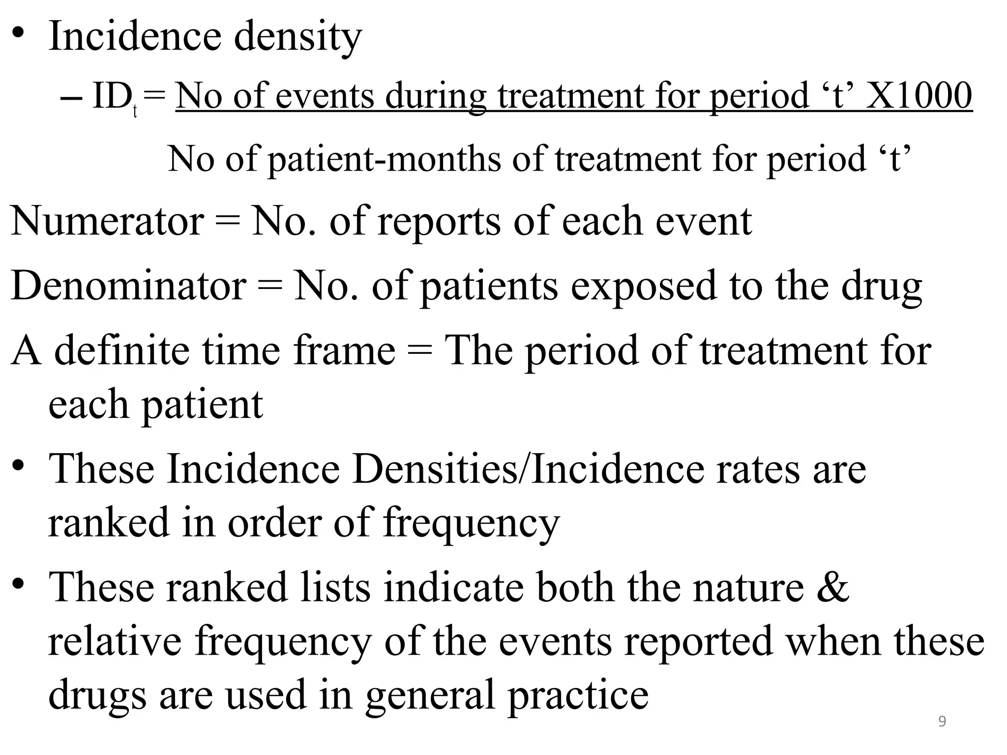 • Incidence density
– IDt = No of events during treatment for period ‘t’ X1000
No of patient-months of treatment for period ‘t’
Numerator = No. of reports of each event
Denominator = No. of patients exposed to the drug
A definite time frame = The period of treatment for
each patient
• These Incidence Densities/Incidence rates are
ranked in order of frequency
• These ranked lists indicate both the nature &
relative frequency of the events reported when these
drugs are used in general practice 9
 