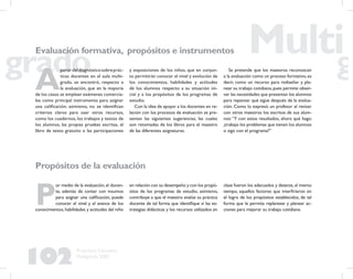 102
Propuesta Educativa
Multigrado 2005
Propósitos de la evaluación
P
or medio de la evaluación,el docen-
te, además de contar con insumos
para asignar una caliﬁcación, puede
conocer el nivel y el avance de los
conocimientos, habilidades y actitudes del niño
A
partirdeldiagnósticosobreprác-
ticas docentes en el aula multi-
grado, se encontró, respecto a
la evaluación, que en la mayoría
de los casos se emplean exámenes comercia-
les como principal instrumento para asignar
una caliﬁcación; asimismo, no se identiﬁcan
criterios claros para usar otros recursos,
como los cuadernos, los trabajos y textos de
los alumnos, las propias pruebas escritas, el
libro de texto gratuito o las participaciones
Evaluación formativa, propósitos e instrumentos
y exposiciones de los niños, que en conjun-
to permitirán conocer el nivel y evolución de
los conocimientos, habilidades y actitudes
de los alumnos respecto a su situación ini-
cial y a los propósitos de los programas de
estudio.
Con la idea de apoyar a los docentes en re-
lación con los procesos de evaluación se pre-
sentan las siguientes sugerencias, las cuales
son retomadas de los libros para el maestro
de las diferentes asignaturas.
Se pretende que los maestros reconozcan
a la evaluación como un proceso formativo, es
decir, como un recurso para rediseñar y pla-
near su trabajo cotidiano,pues permite obser-
var las necesidades que presentan los alumnos
para repensar qué sigue después de la evalua-
ción. Como lo expresó un profesor al revisar
con otros maestros los escritos de sus alum-
nos:“Y con estos resultados, ahora qué hago:
¿trabajo los problemas que tienen los alumnos
o sigo con el programa?”
en relación con su desempeño y con los propó-
sitos de los programas de estudio; asimismo,
contribuye a que el maestro evalúe su práctica
docente de tal forma que identiﬁque si las es-
trategias didácticas y los recursos utilizados en
clase fueron los adecuados y detecte, al mismo
tiempo, aquellos factores que interﬁrieron en
el logro de los propósitos establecidos, de tal
forma que le permita replantear y planear ac-
ciones para mejorar su trabajo cotidiano.
 