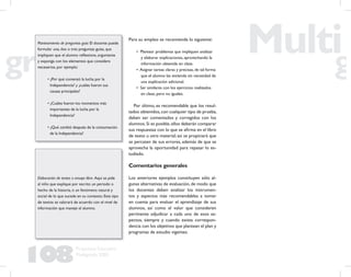 108
Propuesta Educativa
Multigrado 2005
Planteamiento de preguntas guía: El docente puede
formular una, dos o tres preguntas guías, que
impliquen que el alumno reﬂexione, argumente
y exponga con los elementos que considere
necesarios, por ejemplo:
• ¿Por qué comenzó la lucha por la
Independencia? y ¿cuáles fueron sus
causas principales?
• ¿Cuáles fueron los momentos más
importantes de la lucha por la
Independencia?
• ¿Qué cambió después de la consumación
de la Independencia?
Para su empleo se recomienda lo siguiente:
• Plantear problemas que impliquen analizar
y elaborar explicaciones, aprovechando la
información obtenida en clase.
• Asignar tareas claras y precisas, de tal forma
que el alumno las entienda sin necesidad de
una explicación adicional.
• Ser similares con los ejercicios realizados
en clase, pero no iguales.
Por último, es recomendable que los resul-
tados obtenidos,con cualquier tipo de prueba,
deben ser comentados y corregidos con los
alumnos.Si es posible,ellos deberán comparar
sus respuestas con lo que se aﬁrma en el libro
de texto u otro material; así se propiciará que
se percaten de sus errores, además de que se
aprovecha la oportunidad para repasar lo es-
tudiado.
Comentarios generales
Los anteriores ejemplos constituyen sólo al-
gunas alternativas de evaluación, de modo que
los docentes deben analizar los instrumen-
tos y aspectos más recomendables a tomar
en cuenta para evaluar el aprendizaje de sus
alumnos, así como el valor que consideren
pertinente adjudicar a cada uno de esos as-
pectos, siempre y cuando exista correspon-
dencia con los objetivos que plantean el plan y
programas de estudio vigentes.
Elaboración de textos o ensayo libre. Aquí se pide
al niño que explique por escrito un periodo o
hecho de la historia, o un fenómeno natural y
social de lo que sucede en su contexto. Este tipo
de textos se valorará de acuerdo con el nivel de
información que maneje el alumno.
 