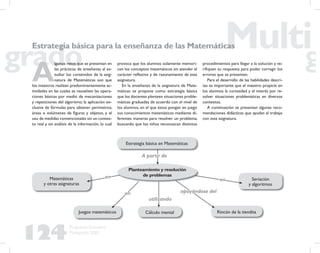 124
Propuesta Educativa
Multigrado 2005
Estrategia básica para la enseñanza de las Matemáticas
A
lgunos retos que se presentan en
las prácticas de enseñanza al es-
tudiar los contenidos de la asig-
natura de Matemáticas son que
los maestros realizan predominantemente ac-
tividades en las cuales se resuelven las opera-
ciones básicas por medio de mecanizaciones
y repeticiones del algoritmo; la aplicación ex-
clusiva de fórmulas para obtener perímetros,
áreas o volúmenes de ﬁguras y objetos, y el
uso de medidas convencionales sin un contex-
to real y sin análisis de la información, lo cual
provoca que los alumnos solamente memori-
cen los conceptos matemáticos sin atender el
carácter reﬂexivo y de razonamiento de esta
asignatura.
En la enseñanza de la asignatura de Mate-
máticas se propone como estrategia básica
que los docentes planteen situaciones proble-
máticas graduadas de acuerdo con el nivel de
los alumnos, en el que éstos pongan en juego
sus conocimientos matemáticos mediante di-
ferentes maneras para resolver un problema,
buscando que los niños reconozcan distintos
procedimientos para llegar a la solución y ve-
riﬁquen su respuesta para poder corregir los
errores que se presenten.
Para el desarrollo de las habilidades descri-
tas es importante que el maestro propicie en
los alumnos la curiosidad y el interés por re-
solver situaciones problemáticas en diversos
contextos.
A continuación se presentan algunas reco-
mendaciones didácticas que ayudan al trabajo
con esta asignatura.
Planteamiento y resolución
de problemas
Estrategia básica en Matemáticas
Matemáticas
y otras asignaturas
Juegos matemáticos Cálculo mental
Seriación
y algoritmos
Rincón de la tiendita
A partir deA partir de
utilizandoutilizando
enen
enen
enen
apoyándose delapoyándose del
 