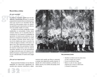 132
Propuesta Educativa
Multigrado 2005
Recorridos y visitas
¿En qué consisten?
En paseos o excusiones guiadas por los alre-
dedores o comunidades cercanas a la escuela,
propiciando el estudio directo de distintos pro-
cesos que ocurren en la naturaleza. De esta
manera, los niños pueden contar con referen-
tes especíﬁcos para relacionarlos con informa-
ción que pueden ampliar en la clase.
La mayoría de escuelas multigrado, al estar
establecidas en comunidades rurales, tienen
contacto directo con la naturaleza. Esta cir-
cunstancia da a los maestros la posibilidad de
aprovechar el entorno para estimular en los
alumnos la recepción de estímulos con todos
los sentidos, al percibir olores, sentir la tex-
tura de los objetos que tocan, y escuchar los
sonidos de algunos animales o del viento y el
agua al caer; tales experiencias pueden asegu-
rar un aprendizaje más permanente. Cuántos
de nosotros conservamos como los mejores
recuerdos aquellos en los que participamos
en alguna excursión junto con nuestros com-
pañeros de grupo y compartimos la experien-
cia de ir descubriendo el mundo entre juegos
y risas.
¿Por qué son importantes?
Porque permiten fortalecer en los niños las
habilidades de observación (agudizando los
sentidos para examinar intencional y objeti-
vamente todo aquello que llame su atención)
y porque esta experiencia puede propiciar el
estudio de la vida de plantas y animales en su
hábitat natural y los cambios del paisaje, entre
otros temas.
RECOMENDACIONES
• Identiﬁcar la relación entre los temas vistos
en clase y el lugar que se visitará.
• Conocer previamente el lugar.
• Elaborar un plan de visita y algunas
preguntas para orientar la observación
y recuperar la experiencia.
 
