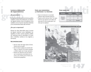 147
Propuesta Educativa
Multigrado 2005
Lectura y elaboración
de mapas históricos
¿En qué consiste?
En mapas se localizan acontecimientos,pueblos,
ciudades y centros de producción y se relacio-
nan algunos hechos, como la fundación de las
ciudades con los recursos naturales existentes
y las características físicas del territorio.
¿Por qué es importante?
Porque los niños desarrollan tanto la noción
de espacio histórico como habilidades car-
tográﬁcas, al ubicar sucesos pasados, estable-
cer relaciones entre la naturaleza y la socie-
dad e identiﬁcar cambios en las regiones y
territorios.
RECOMENDACIONES
• Que los mapas sólo hagan alusión al hecho
histórico que se estudia.
• Que el maestro explique el contenido del
mapa y su relación con el hecho estudiado
y señale la región que el mapa representa.
• Destacar las relaciones entre los hechos
que se representan: proximidad entre un
punto y otro, relación entre el hecho y las
características geográﬁcas.
PAPEL QUE DESEMPEÑAN
LA PROFESORA Y EL PROFESOR
• Hacer la introducción a la actividad
(relación mapa-contenido histórico).
• Propiciar que los alumnos “lean” los mapas
históricos que aparecen en los libros de
texto, para lo cual se puede pedir a los
niños que los expliquen.
Fuentes Grado Páginas
Libro para
el Maestro,
Historia
4° 52-53
5° 59
6° 40, 48-50
PARA SABER MÁS
 