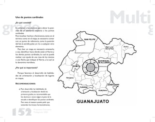 152
Propuesta Educativa
Multigrado 2005
Uso de puntos cardinales
¿En qué consiste?
En orientar a los alumnos para ubicar la posi-
ción de un elemento respecto a los puntos
cardinales.
Para localizar hechos o fenómenos,tanto en el
terreno como en el mapa, es necesario contar
con un punto de referencia, como la posición
del Sol,la estrella polar,un río o cualquier otro
elemento.
Para leer un mapa es necesario orientarlo,
o sea, identiﬁcar hacia dónde están el Norte y
los demás puntos cardinales, lo cual se puede
realizar con ayuda de una rosa de los vientos
o una ﬂecha que indique el Norte, a la cual se
le denomina meridiana.
¿Por qué es importante?
Porque favorece el desarrollo de habilida-
des de orientación y localización de lugares
en mapas.
RECOMENDACIONES:
a) Para desarrollar las habilidades de
orientación y localización desde los
primeros grados, es recomendable que
los alumnos a veces salgan al patio de la
escuela e identiﬁquen los puntos cardinales.
Para esto, el maestro puede pedir que
extiendan los brazos horizontalmente,
 