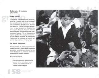 158
Propuesta Educativa
Multigrado 2005
Elaboración de modelos
y maquetas
¿En qué consiste?
Un modelo es la representación de algunos as-
pectos de la realidad en el que los niños pue-
den manipular ciertos elementos para com-
prender fenómenos geográﬁcos.Los dioramas
son escenarios a escala montados general-
mente en cajas de cartón con dibujos en los
fondos y con objetos en el espacio, mientras
que las maquetas son representaciones tridi-
mensionales a escala. Para su elaboración se
requiere que los niños se organicen; momen-
tos de reﬂexión, búsqueda de información
y elaboración de hipótesis, así como la ex-
posición de conclusiones frente al grupo.
¿Por qué son importantes?
Porque permiten al alumno representar de
manera concreta y amena algunos elementos
geográﬁcos; asimismo, contribuyen a que los
niños identiﬁquen las relaciones existentes
entre éstos y su realidad inmediata.
RECOMENDACIONES
• Precisar los propósitos de la actividad de
acuerdo con los contenidos de estudio
antes de iniciar la elaboración de una
maqueta, modelo o diorama.
 