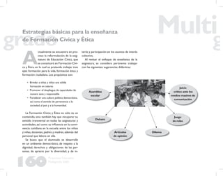 160
Propuesta Educativa
Multigrado 2005
A
ctualmente se encuentra en pro-
ceso la reformulación de la asig-
natura de Educación Cívica, que
se constituirá en Formación Cívi-
ca y Ética, en la cual se pretende trabajar tres
ejes: formación para la vida, formación ética y
formación ciudadana. Los propósitos son:
• Brindar a niñas y niños una sólida
formación en valores
• Promover el despliegue de capacidades de
manera sana y responsable
• Fortalecer una cultura política democrática,
así como el sentido de pertenencia a la
sociedad, al país y a la humanidad.
La Formación Cívica y Ética no sólo es un
contenido, sino también hay que recuperar su
sentido transversal en todas las asignaturas y
actividades, así como su inﬂuencia en la convi-
vencia cotidiana en la escuela: entre los niños
y niñas,docentes,padres y madres,además del
personal que labora en ella.
Se busca que el alumnado se desarrolle
en un ambiente democrático, de respeto a la
dignidad, derechos y obligaciones de las per-
sonas, de aprecio por la diversidad, y de in-
terés y participación en los asuntos de interés
colectivo.
Al revisar el enfoque de enseñanza de la
asignatura, se considera pertinente trabajar
con las siguientes sugerencias didácticas:
Estrategias básicas para la enseñanza
de Formación Cívica y Ética
Asamblea
escolar
Debate
Artículos
de opinión
Dilema
Juego
de roles
Juicio
crítico ante los
medios masivos de
comunicación
 