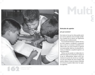 162
Propuesta Educativa
Multigrado 2005
Artículos de opinión
¿En qué consisten?
Son textos en los que los niños pueden poner
por escrito opiniones acerca de algún proble-
ma o temática de su interés con argumentos
suﬁcientes para fundamentarlas.
Se recomienda fomentar la opinión de las y
los niños respecto a problemas o situaciones
que se viven en la escuela, la localidad, la en-
tidad, el país y los seres humanos en general.
Los temas pueden referirse a los derechos hu-
manos, el ambiente, la equidad de género y la
interculturalidad.
Dichos escritos pueden ser elaborados ini-
cialmente luego de una discusión en equipo en
la que un representante redacte como con-
clusiones los puntos de vista de sus compañe-
ros, para que después de varios ensayos cada
alumno redacte un texto de manera individual.
Un artículo de opinión debe incluir los aspec-
tos siguientes:
 