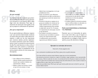164
Propuesta Educativa
Multigrado 2005
Dilema
¿En qué consiste?
Son breves relatos de situaciones que presen-
tan un conﬂicto de valor,en el cual un persona-
je se encuentra en una situación difícil y debe
elegir entre dos alternativas. Tiene lugar en
situaciones de interacción entre iguales, en las
que se propicia la confrontación de opiniones.
¿Por qué es importante?
Es una oportunidad para reﬂexionar respecto
a por qué asumimos determinadas conductas
en nuestra vida y para ubicar cuáles valores ma-
nejamos o cuáles son los más importantes
para nosotros; además, permite replantear-
nos nuestras opiniones a partir de la confron-
tación e iniciar un proceso de restructuración
de ellas. Por ende, favorece en niñas y niños el
análisis crítico para construir un pensamien-
to autónomo y lograr la manifestación de los
juicios propios y puntos de vista aunque sean
discrepantes.
RECOMENDACIONES
• Leer el dilema en forma individual o
colectiva.También puede presentarse la
situación que se plantea mediante una
representación o dibujos.
• Explicar y aclarar los términos e insistir
en que se ha de contestar a lo que
debería hacer el protagonista y no lo que
probablemente haría.
• Invitar a los alumnos a que reﬂexionen
individualmente, que elijan una alternativa y
que expresen por escrito las razones de su
decisión.
• Promover la discusión en equipos y/o en
grupo para establecer las razones por las
cuales resolverían de tal o cual forma el
conﬂicto (argumentación). Esta actividad
no debe durar más de 10 o 15 minutos.
Un representante de cada equipo resumirá
lo que discutieron
• Para ﬁnalizar la actividad se propone a
los alumnos que reconsideren su postura
inicial (si han experimentado dudas
o modiﬁcaciones) y que encuentren
argumentos para defender la postura
contraria a la elegida.
• Se pueden plantear otras cuestiones
relacionadas con el conﬂicto: analizar las
consecuencias de cada elección, realizar
transferencia a la vida real y plantear
dilemas alternativos.
• Al redactar dilemas, ha de tenerse presente
que los conﬂictos deben ser adecuados a la
edad y experiencia de los alumnos.
PAPEL QUE DESEMPEÑAN LA PROFESORA
Y EL PROFESOR
Favorecer que en el intercambio de opinio-
nes se vean entre ellos y que el maestro se
encuentre como uno más del grupo. Durante
esta discusión no se obligará a nadie a decir su
opinión, ya que ello desmotiva el diálogo.
Ejemplo: Los animales del terrario
Nivel: de 8 a 10 años (segundo ciclo)
Lee a continuación el problema que tiene María y piensa cómo se podría solucionar.
En la clase de María, los alumnos tienen distintos cargos que se turnan semanalmente.
Una semana les toca borrar el pizarrón, o repartir la merienda, o regar las plantas, u otras cosas parecidas.
Esta semana, a María le tocaba dar de comer a los animales del terrario. El jueves, la maestra se da cuenta
de que la mayoría de los animales están muertos porque ella olvidó darles de comer. Cuando la maestra le
pregunta, María no sabe si decir que se le olvidó o no.
¿Qué crees que debería hacer María?, ¿por qué?, ¿qué motivos puede tener para no decirlo? y ¿por qué
motivos debería decirlo?
 