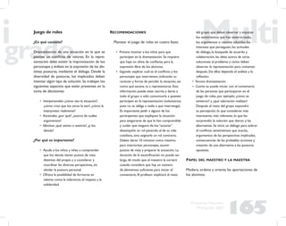 165
Propuesta Educativa
Multigrado 2005
Juego de roles
¿En qué consiste?
Dramatización de una situación en la que se
plantea un conﬂicto de valores. En la repre-
sentación debe existir la improvisación de los
personajes y énfasis en la expresión de las dis-
tintas posturas, mediante el diálogo. Desde la
diversidad de posturas, los implicados deben
intentar algún tipo de solución. Se trabajan los
siguientes aspectos que están presentes en la
toma de decisiones:
• Interpersonales: ¿cómo veo la situación?,
¿cómo creo que los otros la ven?, ¿cómo la
interpretan realmente?
• Racionales: ¿por qué?, ¿acerca de cuáles
argumentos?
• Afectivos: ¿qué siento o sentiría?, ¿y los
demás?
¿Por qué es importante?
• Ayuda a los niños y niñas a comprender
que los demás tienen puntos de vista
distintos del propio y a considerar y
coordinar las diversas perspectivas, sin
olvidar la postura personal.
• Ofrece la posibilidad de formarse en
valores como la tolerancia, el respeto y la
solidaridad.
RECOMENDACIONES
Plantear el juego de roles en cuatro fases:
• Primera: motivar a los niños para que
participen en la dramatización. Se requiere
que haya un clima de conﬁanza para la
expresión libre de los alumnos.
• Segunda: explicar cuál es el conﬂicto y los
personajes que intervienen, indicando su
carácter y forma de percibir la situación, así
como qué escena va a representarse. Esta
información puede estar escrita y darse a
todo el grupo o sólo comunicarla a quienes
participen en la representación (voluntarios,
pues no se obliga a nadie a que intervenga).
Es importante pedir a alguno de los
participantes que expliquen la situación
para asegurarse de que la han comprendido
y cuidar que ninguno de los “actores”
desempeñe un rol parecido al de su vida
cotidiana, sino asignarle un rol contrario.
Deben darse 10 minutos como máximo
para interiorizar personajes, asumir
puntos de vista y preparar la actuación. La
duración de la esceniﬁcación no puede ser
larga, de modo que el maestro la cortará
cuando considere que hay un número
de elementos suﬁciente para iniciar el
comentario. El profesor explicará al resto
del grupo que deben observar y enjuiciar
los sentimientos que han exteriorizado,
los argumentos o razones aducidas, los
intereses que perseguían, las actitudes
de diálogo, la búsqueda de acuerdo y
colaboración, las ideas acerca de otras
soluciones al problema y cómo deben
observar la representación para comentar
después. De ellos depende el análisis y la
reﬂexión.
• Tercera: dramatización.
• Cuarta: se puede iniciar con el comentario
de las personas que participaron en el
juego de roles, por ejemplo: ¿cómo se
sintieron? y ¿qué valoración realizan?
Después el resto del grupo expondrá
su percepción, lo que consideran más
interesante, más relevante, lo que les
sorprendió, la solución que dieron y las
alternativas. Se inicia un diálogo para aclarar
el conﬂicto: sentimientos que suscita,
argumentos de las perspectivas implicadas,
consecuencias de las probables acciones y
creación de una alternativa a las posturas
opuestas.
PAPEL DEL MAESTRO Y LA MAESTRA
Modera, ordena y orienta las aportaciones de
los alumnos.
 