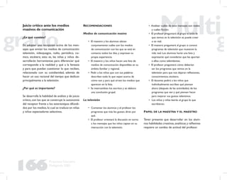 166
Propuesta Educativa
Multigrado 2005
Juicio crítico ante los medios
masivos de comunicación
¿En qué consiste?
En adoptar una recepción activa de los men-
sajes que envían los medios de comunicación:
televisión, videojuegos, radio, periódico, co-
mics, etcétera; esto es, las niñas y niños de-
sarrollarán herramientas para diferenciar qué
corresponde a la realidad y qué a la fantasía
y para que puedan cuestionar lo que reciben,
relacionado con su cotidianidad, además de
hacer un uso racional del tiempo que dedican
principalmente a la televisión.
¿Por qué es importante?
Se desarrolla la habilidad de análisis y de juicio
crítico, con los que se construye la autonomía
del receptor frente a los estereotipos difundi-
dos por los medios,lo cual se traduce en niñas
y niños espectadores selectivos.
RECOMENDACIONES
Medios de comunicación masiva
• El maestro y los alumnos ubican
conjuntamente cuáles son los medios
de comunicación con los que se está en
contacto todos los días, y expresan su
propia experiencia.
• El maestro y los niños hacen una lista de
medios de comunicación disponibles en su
ámbito familiar y regional.
• Pedir a los niños que con sus palabras
describan todo lo que sepan acerca de
cómo son y para qué sirven los medios que
aparecen en la lista.
• Se intercambian los escritos y se elabora
una conclusión grupal.
La televisión
• Comentar los alumnos y el profesor los
programas que más les gustan, dirán por
qué.
• El profesor orientará la discusión en torno
a los mensajes que los niños captan en su
interacción con la televisión.
• Analizar cuáles de esos mensajes son reales
y cuáles ﬁcción.
• El profesor preguntará al grupo si todo lo
que vemos en la televisión se puede creer
o es real.
• El maestro preguntará al grupo si conoce
programas de televisión que muestren la
vida real. Los alumnos harán una lista y
expresarán qué consideran que les aportan
a ellos como televidentes.
• El profesor preguntará cómo deberían
ser los programas que vemos en la
televisión para que nos dejaran reﬂexiones,
conocimientos, etcétera.
• El docente pedirá a los niños que
individualmente escriban qué piensan
ahora (después de las actividades) de los
programas que ven y qué piensan hacer
para mejorar sus gustos televisivos.
• Los niños y niñas leerán al grupo lo que
escribieron.
PAPEL DE LA MAESTRA Y EL MAESTRO
Tener presente que desarrollar en los alum-
nos habilidades creativas,analíticas y reﬂexivas
requiere un cambio de actitud del profesor.
 