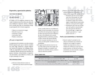 168
Propuesta Educativa
Multigrado 2005
Expresión y apreciación plástica
LECTURA DE IMAGEN
¿En qué consiste?
El trabajo con las imágenes consiste en esti-
mular la relación entre los niños y las obras de
arte mediante el ejercicio atento y reﬂexivo
de la mirada; para ello, es conveniente dirigir
su participación de la manera siguiente:
• Observar con atención la imagen.
• Describir lo que se ve.
• Interpretar la imagen.
• Intercambiar ideas.
• Realizar conclusiones.
¿Por qué es importante?
La experiencia de comentar una obra artística
brinda espacios para que el alumno nombre
las cosas, haga conjeturas y busque diferen-
tes maneras de expresar sus hallazgos. Desa-
rrolla sus capacidades de atención, expresión
y reﬂexión; además, permite que expresen sus
gustos, intereses, conocimientos y experien-
cias personales, y que hable de sí mismo y de
lo que constituye su mundo.
RECOMENDACIONES
a) Durante el desarrollo de la sesión es
importante que todos los alumnos tengan
acceso y puedan observar sin problemas la
imagen, ya sean las portadas y los interiores
de los libros de texto gratuito, imágenes de
los libros que forman parte de la biblioteca
de aula o de la biblioteca de la escuela,
fotografías familiares, calendarios, postales,
carteles o láminas del material Aprender
a mirar. La propia naturaleza, los ríos, los
cerros o el cielo pueden considerarse otras
posibilidades.
b) Se sugiere que los alumnos recorran con
la mirada todas las áreas de la imagen, que
distingan los detalles y la totalidad y que
observen los materiales, texturas, colores y
todos los elementos posibles.
c) Plantear una serie de preguntas básicas para
orientar los diferentes momentos en el
trabajo con las imágenes.Por ejemplo,para la:
• Descripción: ¿qué ven en esta imagen?,
¿qué otras cosas pueden ver?, ¿qué
formas encuentran?, ¿qué colores
se destacan?, ¿todos ven lo mismo?,
¿alguien ve algo diferente?,¿qué pueden
observar en esta parte de la imagen?
• Interpretación: ¿qué creen que sucede?,
¿por qué?, ¿quién es ese personaje?,
¿por qué?, ¿qué hora del día es?,
¿les recuerda algo o a alguien esta
imagen?, ¿qué pasaría si…?, ¿qué
piensan acerca de…?
PAPEL QUE DESEMPEÑA EL PROFESOR
• Antes de realizar la actividad con los
niños es conveniente que el maestro se
familiarice con la imagen. Un aspecto
también muy importante es crear un
ambiente de conﬁanza en el que los niños
puedan expresar con libertad sus ideas y
sentimientos, así como escuchar y respetar
las opiniones de los demás.
Fuentes Contenido
SEP, Aprender a mirar: imágenes para la escuela primaria, México, 1998 pp. 13-38
SEP. Aprender a mirar, la experiencia en el aula, videocasete, México, SEP/ILCE, 1999 (en
centros de maestros)
Experiencias en el uso del material
Aprender a mirar
SEP. Libro para el maestro educación artística, primaria, México, SEP, 3a. ed. revisada, 2002 pp. 131 y 159-161
PARA SABER MÁS
 