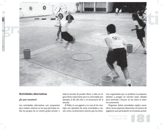 181
Propuesta Educativa
Multigrado 2005
Actividades alternativas
¿En qué consisten?
Las actividades alternativas son propuestas
para realizar eventos en los que participan to-
dos los grupos de un mismo grado escolar o
toda la escuela. Se pueden llevar a cabo en al-
guna fecha importante para la comunidad, por
ejemplo, el día del niño o el aniversario de la
escuela.
El Rallie, La oca gigante y La ruta de los men-
sajes son ejemplos de estas actividades y tie-
nen como característica central, que los alum-
nos, organizados por su profesor, la preparen,
diseñen y pongan en marcha: están ideadas
para estimular y buscar en los niños la máxi-
ma autonomía.
Organizar dichas actividades implica consi-
derar varios aspectos:determinar el número de
jugadores que participarán en el evento,prever
 