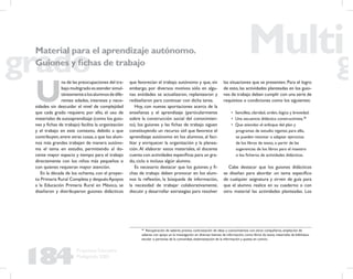 184
Propuesta Educativa
Multigrado 2005
U
na de las preocupaciones del tra-
bajo multigrado es atender simul-
táneamentealosalumnosdedife-
rentes edades, intereses y nece-
sidades sin descuidar el nivel de complejidad
que cada grado requiere; por ello, el uso de
materiales de autoaprendizaje (como los guio-
nes y ﬁchas de trabajo) facilita la organización
y el trabajo en este contexto, debido a que
contribuyen,entre otras cosas,a que los alum-
nos más grandes trabajen de manera autóno-
ma el tema en estudio, permitiendo al do-
cente mayor espacio y tiempo para el trabajo
directamente con los niños más pequeños o
con quienes requieran mayor atención.
En la década de los ochenta, con el proyec-
to Primaria Rural Completa y despuésApoyos
a la Educación Primaria Rural en México, se
diseñaron y distribuyeron guiones didácticos
que favorecían el trabajo autónomo y que, sin
embargo, por diversos motivos sólo en algu-
nas entidades se actualizaron, replantearon y
rediseñaron para continuar con dicha tarea.
Hoy, con nuevas aportaciones acerca de la
enseñanza y el aprendizaje (particularmente
sobre la construcción social del conocimien-
to), los guiones y las ﬁchas de trabajo siguen
constituyendo un recurso útil que favorece el
aprendizaje autónomo en los alumnos, al faci-
litar y enriquecer la organización y la planea-
ción.Al elaborar estos materiales, el docente
cuenta con actividades especíﬁcas para un gra-
do, ciclo e incluso algún alumno.
Es necesario destacar que los guiones y ﬁ-
chas de trabajo deben provocar en los alum-
nos la reﬂexión, la búsqueda de información,
la necesidad de trabajar colaborativamente,
discutir y desarrollar estrategias para resolver
48
Recuperación de saberes previos, contrastación de ideas y conocimientos con otros compañeros, ampliación de
saberes con apoyo en la investigación en diversas fuentes de información, como libros de texto, materiales de biblioteca
escolar o personas de la comunidad, sistematización de la información y puesta en común.
Material para el aprendizaje autónomo.
Guiones y ﬁchas de trabajo
las situaciones que se presenten. Para el logro
de esto, las actividades planteadas en los guio-
nes de trabajo deben cumplir con una serie de
requisitos o condiciones como los siguientes:
• Sencillez, claridad, orden, lógica y brevedad.
• Una secuencia didáctica constructivista.48
• Que atiendan el enfoque del plan y
programas de estudio vigente; para ello,
se pueden retomar o adaptar ejercicios
de los libros de texto, o partir de las
sugerencias de los libros para el maestro
o los ﬁcheros de actividades didácticas.
Cabe destacar que los guiones didácticos
se diseñan para abordar un tema especíﬁco
de cualquier asignatura y sirven de guía para
que el alumno realice en su cuaderno o con
otro material las actividades planteadas. Los
 