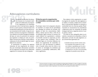 198
Propuesta Educativa
Multigrado 2005
P
ara atender la diﬁcultad de planea-
ción docente en el contexto multi-
grado se ha elaborado una propues-
ta de organización de contenidos
comunes por ciclo o nivel (primero y segundo,
tercero y cuarto,quinto y sexto).En ésta se ha
recuperadolaexperienciacurriculardeloscur-
sos comunitarios del Conafe, el mapa de con-
tenidos comunes de programas compensato-
rios y diseños curriculares de algunas entidades
del país, así como las prácticas de maestros
que organizan su trabajo por ciclo, con activi-
dades comunes para el grupo y tareas diferen-
ciadas para el ciclo y/o grado,según las necesi-
dades de los alumnos.
A continuación se explican los aspectos
relevantes de esta organización de conteni-
dos, que constituyen adecuaciones curriculares
de los programas de estudio de las diferentes
asignaturas al contexto del aula multigrado.
Criterios para la organización
de contenidos comunes por ciclo
o nivel
El principio rector de la propuesta educativa
es contribuir a la mejora de los aprendizajes
que obtengan los alumnos de escuelas mul-
tigrado; es decir, los conocimientos, habili-
dades y valores que los niños y niñas de es-
tos planteles logren durante su proceso for-
mativo deberán ser equivalentes o similares
al promedio nacional. La aspiración es inclu-
so que superen estos resultados.50
Esto se
pretende lograr, en el terreno didáctico, me-
diante una organización de contenidos co-
munes por ciclo que favorezca la colabora-
ción y la ayuda mutua entre los niños y con
el acento en estrategias de enseñanza que
propicien el aprendizaje colaborativo, reﬂe-
xivo y signiﬁcativo.
50
El reto es enorme si se toma en cuenta los resultados que plantea Sylvia Schmelkes en su libro La calidad en la educación
primaria.Un estudio de caso,Biblioteca del normalista,México,SEP,1997,donde muestra que los aprendizajes de alumnos de
sexto grado de medios rurales es equivalente a los de alumnos de cuarto grado de escuelas urbanas.
Adecuaciones curriculares
Para elaborar dicha organización se revisó
el programa de estudios de cada asignatura y
se realizó un vaciado y análisis de los conteni-
dos, lo cual permitió identiﬁcar la secuencia y
continuidad entre los diversos grados. Poste-
riormente se reconocieron las coincidencias
y diferencias entre los contenidos de grados
contiguos (primero y segundo, tercero y cuar-
to, quinto y sexto).
Con base en esta radiografía sobre la arti-
culación y secuencia de contenidos, se hizo la
adecuación curricular de cada asignatura, cu-
yas características generales son:
1.Contenido común por ciclo.En muchos casos,
los contenidos de los grados de un ciclo
son similares o equivalentes,por lo cual se
consideró pertinente que tales contenidos
se expresaran en uno,dos o tres enunciados,
integrando el contenido común del ciclo.
 