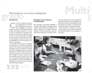 232
Propuesta Educativa
Multigrado 2005
Matemáticas en el aula multigrado
Introducción
C
on el ﬁn de elaborar la propues-
ta de organización de conteni-
dos de Matemáticas para el con-
texto multigrado, se analizó el
Programa de estudio 1993, Educación Básica
primaria, centrando la atención en la mane-
ra como se presentan los contenidos mate-
máticos que se estudian, los diferentes aspec-
tos de un mismo contenido que se trabajan
en cada uno de los seis grados que confor-
man la educación primaria, así como el nivel
de profundidad con el cual se propone estu-
diarlos en cada grado.
Este análisis permitió hacer una propuesta
de programas por ciclo (primero y segundo,
tercero y cuarto,quinto y sexto grados) cuyos
propósitos son, por un lado, que el maestro
de escuelas multigrado planee sus clases de
Matemáticas y las lleve a cabo con mayor faci-
lidad y, por otro, que los alumnos de los tres
ciclos trabajen de manera simultánea sobre
un contenido similar, de modo que en cada
ciclo se aborden los diferentes aspectos de
ese contenido con el nivel de profundidad más
adecuado para los alumnos y que en algunos
momentos puedan apoyarse.
El enfoque de la enseñanza
de Matemáticas
Para desarrollar conocimientos, habilidades y
actitudes en Matemáticas, es importante que el
maestro plantee situaciones problemáticas en
diversos contextos en los cuales los alumnos
enfrenten retos que les permitan buscar dis-
tintas formas de acercarse a la solución o de en-
contrarla,reﬂexionar sobre los procedimientos
de solución,compartir con sus compañeros sus
ideas y discutir cuál es la más factible.Una tarea
del maestro será orientar a los alumnos para
que puedan resolver la situación presentada.
De acuerdo con el enfoque de las Mate-
máticas, se espera que los alumnos adquieran
conocimientos básicos de esta asignatura y
desarrollen:
 