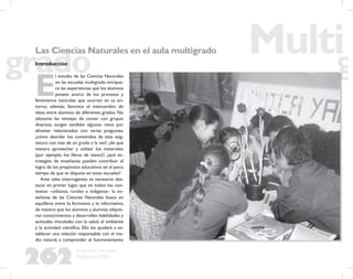 262
Propuesta Educativa
Multigrado 2005
Las Ciencias Naturales en el aula multigrado
Introducción
E
l estudio de las Ciencias Naturales
en las escuelas multigrado enrique-
ce las experiencias que los alumnos
poseen acerca de los procesos y
fenómenos naturales que ocurren en su en-
torno; además, favorece el intercambio de
ideas entre alumnos de diferentes grados. No
obstante las ventajas de contar con grupos
diversos, surgen también algunos retos por
afrontar relacionados con varias preguntas:
¿cómo abordar los contenidos de esta asig-
natura con más de un grado a la vez?, ¿de qué
manera aprovechar y utilizar los materiales
(por ejemplo, los libros de texto)?, ¿qué es-
trategias de enseñanza pueden contribuir al
logro de los propósitos educativos en el poco
tiempo de que se dispone en estas escuelas?
Ante tales interrogantes es necesario des-
tacar, en primer lugar, que en todos los con-
textos –urbanos, rurales e indígenas– la en-
señanza de las Ciencias Naturales busca un
equilibrio entre lo formativo y lo informativo,
de manera que los alumnos y alumnas adquie-
ran conocimientos y desarrollen habilidades y
actitudes vinculadas con la salud, el ambiente
y la actividad cientíﬁca. Ello les ayudará a es-
tablecer una relación responsable con el me-
dio natural, a comprender el funcionamiento
 