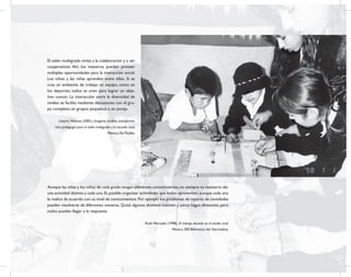 3
Propuesta educativa
para escuelas Multigrado
El salón multigrado invita a la colaboración y a ser
cooperativos. Ahí, los maestros pueden proveer
múltiples oportunidades para la interacción social.
Los niños y las niñas aprenden entre ellos. Si se
crea un ambiente de trabajo en equipo, como en
los deportes, todos se unen para lograr un obje-
tivo común. La interacción entre la diversidad de
niveles se facilita mediante discusiones con el gru-
po completo, en grupos pequeños o en pareja.
Uttech, Melanie (2001), Imaginar, facilitar, transformar.
Una pedagogía para el salón multigrado y la escuela rural.
México, Ed. Paidós.
Aunque las niñas y los niños de cada grado tengan diferentes conocimientos,no siempre es necesario dar
una actividad distinta a cada uno.Es posible organizar actividades que todos aprovechen,aunque cada uno
la realice de acuerdo con su nivel de conocimientos.Por ejemplo los problemas de reparto de cantidades
pueden resolverse de diferentes maneras. Quizá algunos alumnos cuenten y otros hagan divisiones, pero
todos pueden llegar a la respuesta.
Ruth Mercado (1998), El trabajo docente en el medio rural.
México, SEP, Biblioteca del Normalista.
 