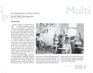 301
Propuesta Educativa
Multigrado 2005
La formación cívica y ética
en el aula multigrado
Introducción
C
ontribuir a la formación ética y
cívica de los educandos es una de
las funciones de la escuela. Esta
tarea adquiere mucha importan-
ciaantelosretosquelassociedadescontempo-
ráneas enfrentan y que requieren el desarrollo
de personas competentes, libres y responsa-
bles para participar,de manera comprometida,
en el mejoramiento de la vida social.
El Programa Integral de Formación Cívi-
ca y Ética en Educación Primaria es un
conjunto de acciones y condiciones que bus-
can promover en el alumnado una sólida for-
mación cívica y ética basada en el desarrollo
de su potencial humano, la adquisición de
competencias para la vida, el conocimiento y
la defensa de sus derechos humanos, y la ac-
tuación congruente con los principios y pro-
cedimientos de la democracia.
Se le ha denominado integral al demandar
un trabajo sistemático y deliberado del profe-
sor o profesores de cada escuela en estrecha
colaboración con los padres de familia, para
propiciar en diversos momentos y espacios de
la convivencia escolar el interés de niñas y ni-
ños en asumir de manera responsable sus de-
cisiones, convivir armónicamente, exigir res-
peto al cumplimiento de sus derechos y de
los demás, y reconocerse como personas con
potencialidades y límites que tienen como re-
ferente necesario su entorno social, natural y
cultural. Este carácter integral busca asegurar
que los aprendizajes logrados se proyecten a
la vida cotidiana del alumnado.
 