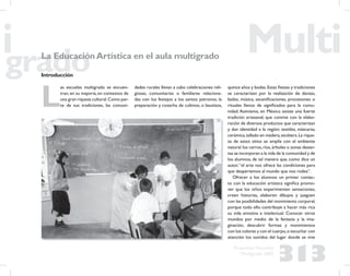 313
Propuesta Educativa
Multigrado 2005
La EducaciónArtística en el aula multigrado
Introducción
L
as escuelas multigrado se encuen-
tran,en su mayoría,en contextos de
una gran riqueza cultural.Como par-
te de sus tradiciones, las comuni-
dades rurales llevan a cabo celebraciones reli-
giosas, comunitarias o familiares relaciona-
das con los festejos a los santos patronos, la
preparación y cosecha de cultivos, o bautizos,
quince años y bodas.Estas ﬁestas y tradiciones
se caracterizan por la realización de danzas,
bailes, música, esceniﬁcaciones, procesiones o
rituales llenos de signiﬁcados para la comu-
nidad. Asimismo, en México existe una fuerte
tradición artesanal, que convive con la elabo-
ración de diversos productos que caracterizan
y dan identidad a la región: textiles, máscaras,
cerámica,tallado en madera,etcétera.La rique-
za de estos sitios se amplía con el ambiente
natural:los cerros,ríos,árboles o zonas desier-
tas se incorporan a la vida de la comunidad y de
los alumnos, de tal manera que, como dice un
autor,“el arte nos ofrece las condiciones para
que despertemos al mundo que nos rodea”.
Ofrecer a los alumnos un primer contac-
to con la educación artística signiﬁca promo-
ver que los niños experimenten sensaciones,
creen historias, elaboren dibujos y jueguen
con las posibilidades del movimiento corporal,
porque todo ello contribuye a hacer más rica
su vida emotiva e intelectual. Conocer otros
mundos por medio de la fantasía y la ima-
ginación, descubrir formas y movimientos
con los colores y con el cuerpo,o escuchar con
atención los sonidos del lugar donde se vive
 