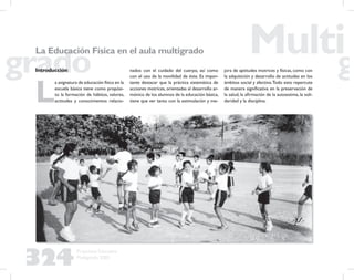 324
Propuesta Educativa
Multigrado 2005
La Educación Física en el aula multigrado
Introducción
L
a asignatura de educación física en la
escuela básica tiene como propósi-
to la formación de hábitos, valores,
actitudes y conocimientos relacio-
nados con el cuidado del cuerpo, así como
con el uso de la movilidad de éste. Es impor-
tante destacar que la práctica sistemática de
acciones motrices, orientadas al desarrollo ar-
mónico de los alumnos de la educación básica,
tiene que ver tanto con la estimulación y me-
jora de aptitudes motrices y físicas, como con
la adquisición y desarrollo de actitudes en los
ámbitos social y afectivo.Todo esto repercute
de manera signiﬁcativa en la preservación de
la salud, la aﬁrmación de la autoestima, la soli-
daridad y la disciplina.
 