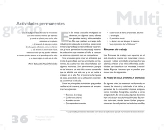 36
Propuesta Educativa
Multigrado 2005
Actividades permanentes
El aula multigrado tiene diversidad de necesidades
que como maestros tenemos que enfrentar,
y cuando se afronta junto con los niños
invitándolos a la reﬂexión,
a la búsqueda de espacios creativos
donde jueguen, reﬂexionen, creen, se diviertan
y sea atractiva su estancia en el aula,
entonces se verá que hay grandes adelantos
en nuestra práctica, avances en el aprendizaje de los niños
y un toque mágico en cada uno de ellos.
María de Lourdes Reyes Hernández
E
n las visitas a escuelas multigrado se
observan, en algunos casos, salones
con paredes vacías y niños sentados
en ﬁlas que realizan su trabajo indi-
vidualmente;estas aulas y prácticas pocas veces
invitan al aprendizaje e intercambio de experien-
cias,y no se aprovechan los recursos y materia-
les educativos que motiven al niño a conocer
su entorno o convivir con sus compañeros.
Una propuesta para crear un ambiente que
invite al aprendizaje son las actividades perma-
nentes, las cuales han sido desarrolladas por
algunos maestros. Son permanentes porque
no se limitan a un solo día o como contenido
que se aborda una sola vez y no se vuelve a
trabajar en el año. Por el contrario, la riqueza
de estas actividades es su utilización sistemáti-
ca y continua en el aula.
Entre las principales actividades que pueden
realizarse de manera permanente se encuen-
tran las siguientes:
• Rincones de trabajo.
• Conferencia infantil.
• Asamblea escolar.
• Correspondencia escolar.
• Elaboración de libros artesanales, álbumes
y antologías.
• El periódico mural.
• La lectura en voz alta por el maestro.
• Uso sistemático de la biblioteca.17
Rincones de trabajo
Los Rincones de trabajo son espacios en el
aula donde se cuenta con materiales y recur-
sos para realizar actividades creativas diversas;
además, ofrecen a los niños diferentes posibi-
lidades para satisfacer sus intereses y necesi-
dades. Algunos rincones que se pueden pro-
mover son los siguientes:
EL MUSEO DE AULA (HISTORIA Y CIENCIAS)
En algunas aulas, los maestros han formado un
museo de historia y solicitado a los niños y
personas de la comunidad objetos antiguos,
como monedas, fotografías, planchas u otras
antigüedades. En otras aulas, algunos docentes
han creado con sus alumnos el museo de cien-
cias naturales, donde tienen fósiles, prepara-
ciones en formol,piedras,herbolarios,semillas,
17
Las actividades permanentes relacionadas con la lectura se explican en el apartado “La formación de alumnos lectores”.
 