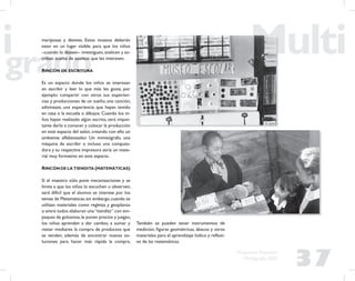 37
Propuesta Educativa
Multigrado 2005
mariposas y dientes. Estos museos deberán
estar en un lugar visible, para que los niños
–cuando lo deseen– investiguen, analicen y es-
criban acerca de asuntos que les interesen.
RINCÓN DE ESCRITURA
Es un espacio donde los niños se interesan
en escribir y leer lo que más les gusta, por
ejemplo: compartir con otros sus experien-
cias y producciones de un sueño, una canción,
adivinazas, una experiencia que hayan tenido
en casa o la escuela o dibujos. Cuando los ni-
ños hayan realizado algún escrito, será impor-
tante darlo a conocer y colocar la producción
en este espacio del salón, creando con ello un
ambiente alfabetizador. Un mimeógrafo, una
máquina de escribir o incluso una computa-
dora y su respectiva impresora sería un mate-
rial muy formativo en este espacio.
RINCÓN DE LA TIENDITA (MATEMÁTICAS)
Si el maestro sólo pone mecanizaciones y se
limita a que los niños lo escuchen u observen,
será difícil que el alumno se interese por los
temas de Matemáticas;sin embargo,cuando se
utilizan materiales como regletas y geoplanos
o entre todos elaboran una“tiendita” con em-
paques de golosinas,le ponen precios y juegan,
los niños aprenden a dar cambio, a sumar y
restar mediante la compra de productos que
se venden, además de encontrar nuevas so-
luciones para hacer más rápida la compra.
También se pueden tener instrumentos de
medición, ﬁguras geométricas, ábacos y otros
materiales para el aprendizaje lúdico y reﬂexi-
vo de las matemáticas.
 