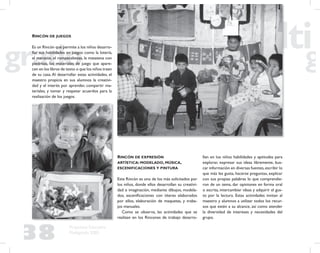 38
Propuesta Educativa
Multigrado 2005
RINCÓN DE JUEGOS
Es un Rincón que permite a los niños desarro-
llar sus habilidades en juegos como la lotería,
el maratón, el rompecabezas, la matatena con
piedritas, los materiales de juego que apare-
cen en los libros de texto o que los niños traen
de su casa.Al desarrollar estas actividades, el
maestro propicia en sus alumnos la creativi-
dad y el interés por aprender, compartir ma-
teriales, y tomar y respetar acuerdos para la
realización de los juegos.
RINCÓN DE EXPRESIÓN
ARTÍSTICA: MODELADO, MÚSICA,
ESCENIFICACIONES Y PINTURA
Este Rincón es uno de los más solicitados por
los niños, donde ellos desarrollan su creativi-
dad e imaginación, mediante dibujos, modela-
dos, esceniﬁcaciones con títeres elaborados
por ellos, elaboración de maquetas, y traba-
jos manuales.
Como se observa, las actividades que se
realizan en los Rincones de trabajo desarro-
llan en los niños habilidades y aptitudes para
explorar, expresar sus ideas libremente, bus-
car información en diversas fuentes,escribir lo
que más les gusta, hacerse preguntas, explicar
con sus propias palabras lo que comprendie-
ron de un tema, dar opiniones en forma oral
o escrita, intercambiar ideas y adquirir el gus-
to por la lectura. Estas actividades invitan al
maestro y alumnos a utilizar todos los recur-
sos que estén a su alcance, así como atender
la diversidad de intereses y necesidades del
grupo.
 