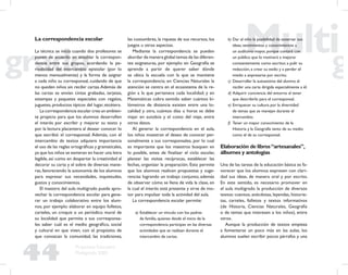 44
Propuesta Educativa
Multigrado 2005
La correspondencia escolar
La técnica se inicia cuando dos profesores se
ponen de acuerdo en entablar la correspon-
dencia entre sus grupos, acordando la pe-
riodicidad del intercambio epistolar (por lo
menos mensualmente) y la forma de asignar
a cada niño su corresponsal, cuidando de que
no queden niños sin recibir cartas.Además de
las cartas se envían cintas grabadas, tarjetas,
estampas y paquetes especiales con regalos,
juguetes, productos típicos del lugar, etcétera.
La correspondencia escolar crea un ambien-
te propicio para que los alumnos desarrollen
el interés por escribir y mejorar su texto y
por la lectura placentera al desear conocer lo
que escribió el corresponsal. Además, con el
intercambio de textos adquiere importancia
el uso de las reglas ortográﬁcas y gramaticales,
ya que los niños se esmeran en hacer una letra
legible, así como en despertar la creatividad al
decorar su carta y el sobre de diversas mane-
ras, favoreciendo la autonomía de los alumnos
para expresar sus necesidades, inquietudes,
gustos y conocimientos.
El maestro del aula multigrado puede apro-
vechar la correspondencia escolar para gene-
rar un trabajo colaborativo entre los alum-
nos, por ejemplo: elaborar en equipo folletos,
carteles, un croquis o un periódico mural de
su localidad que permita a sus corresponsa-
les saber cuál es el medio geográﬁco, social
y cultural en que viven, con el propósito de
que conozcan la comunidad, las tradiciones,
las costumbres, la riqueza de sus recursos, los
juegos u otros aspectos.
Mediante la correspondencia se pueden
abordar de manera global temas de las diferen-
tes asignaturas, por ejemplo: en Geografía se
aprende a partir de querer saber dónde
se ubica la escuela con la que se mantiene
la correspondencia; en Ciencias Naturales la
atención se centra en el ecosistema de la re-
gión a la que pertenece cada localidad; y en
Matemáticas cobra sentido saber cuántos ki-
lómetros de distancia existen entre una lo-
calidad y otra, cuántos días u horas se debe
viajar en autobús y el costo del viaje, entre
otros datos.
Al generar la correspondencia en el aula,
los niños muestran el deseo de conocer per-
sonalmente a sus corresponsales, por lo cual
es importante que los maestros busquen en
lo posible, antes de ﬁnalizar el ciclo escolar,
planear las visitas recíprocas, establecer las
fechas, organizar la preparación. Esto permite
que los alumnos realicen propuestas y suge-
rencias logrando un trabajo conjunto, además
de observar cómo se llena de vida la clase, en
la cual el interés está presente y sirve de mo-
tor para impulsar toda la actividad del aula.
La correspondencia escolar permite:
a) Establecer un vínculo con los padres
de familia, quienes desde el inicio de la
correspondencia participan en las diversas
actividades que se realizan durante el
intercambio de cartas.
b) Dar al niño la posibilidad de externar sus
ideas, sentimientos y conocimientos a
un auditorio mayor, porque contará con
un público que lo motivará a mejorar
constantemente como escritor, a pulir su
redacción, a crear su estilo y a perder el
miedo a expresarse por escrito.
c) Desarrollar la autoestima del alumno al
recibir una carta dirigida especialmente a él.
d) Adquirir conciencia del entorno al tener
que describirlo para el corresponsal.
e) Enriquecer su cultura por la diversidad
de temas que se manejan durante el
intercambio.
f) Tener un mayor conocimiento de la
Historia y la Geografía tanto de su medio
como el de su corresponsal.
Elaboración de libros“artesanales”,
álbumes y antologías
Una de las tareas de la educación básica es fa-
vorecer que los alumnos expresen con clari-
dad sus ideas, de manera oral y por escrito.
En este sentido, es necesario promover en
el aula multigrado la producción de diversos
textos: cuentos, anécdotas, leyendas, historie-
tas, carteles, folletos y textos informativos
(de Historia, Ciencias Naturales, Geografía
o de temas que interesen a los niños), entre
otros.
Aunque la producción de textos empieza
a fomentarse un poco más en las aulas, los
alumnos suelen escribir pocos párrafos y una
 