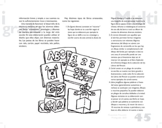 45
Propuesta Educativa
Multigrado 2005
información breve y simple, o sus cuentos no
son lo suﬁcientemente ricos e interesantes.
Una manera de favorecer el desarrollo de la
escritura consiste en que los alumnos elabo-
ren libros “artesanales”, antologías y álbumes
de manera permanente a lo largo del ciclo
escolar. En esta elaboración pueden utilizar el
diseño que ellos elijan, con diversos materia-
les. Las pastas de los libros se pueden hacer
con tela, cartón, papel reciclado, tela pellón,
etcétera.
Hay distintos tipos de libros artesanales,
como los siguienes:
1. De ﬁguras diversas: consisten en “recortar”
las hojas donde se va a escribir según el
texto que se elaborará, por ejemplo: la
ﬁgura de un delfín si se va a investigar y
escribir acerca de este animal, la silueta de
Miguel Hidalgo y Costilla si se elaborará
una biografía de este personaje histórico, la
ﬁgura de un payaso si será una antología de
chistes, refranes o trabalenguas; el contorno
de una olla de barro si será un álbum de
recetas de alimentos diversos, etcétera.
2. En tercera dimensión: son aquellos que
al abrirlos permiten formar imágenes
o estructuras con volumen.Algunos
elementos del dibujo se cubren con
fragmentos de cartoncillo en los que hay
un dibujo similar o complementario del
dibujo del fondo; por ejemplo: si éste es
una casa, el cartoncillo puede ser una
ventana que al levantarse deje ver el
interior. Un ejemplo es el libro Esplendor
de la América Antigua de la colección de los
Libros del Rincón.
3. Cartel cuento: en un pliego de cartulina
se escribe un cuento con letra grande e
ilustraciones a todo color. En la colección
de Libros del Rincón se pueden encontrar
varios ejemplos de cartel-cuento.
4. Libros jeroglíﬁcos: algunas palabras o frases
del texto (generalmente sustantivos y
verbos) se sustituyen con imágenes, dibujos
o recortes pequeños. Se pueden elaborar
en pliegos de cartulina doblados a la mitad.
Algunas variantes en su elaboración son:
a) pensar en el cuento, escribirlo en hojas
y decidir qué palabras se sustituirán con
dibujos o recortes, y b) reunir de cinco a
10 recortes de revistas o periódicos y con
base en ellos elaborar el cuento o texto.
 