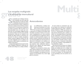 48
Propuesta Educativa
Multigrado 2005
S
e pretende que el enfoque intercul-
tural constituya uno de los ejes del
trabajo docente en todos los niveles
y modalidades educativas de nuestro
país, a ﬁn de promover en niños y maestros la
valoración y respeto entre las diversas culturas
y maneras de ver el mundo, para enriquecerse
con ellas. Es necesario dejar de pensar en la
interculturalidad como un asunto que com-
pete sólo a las comunidades indígenas, porque
en muchos sentidos el término se ha asociado
directamente a ellas; pero en realidad es una
ﬁlosofía que debe orientar la convivencia con
personas de todas las edades, procedencia,
estatus, creencias religiosas, etcétera. Por ello,
en el aula multigrado, como en cualquier otro
contexto,se debe impulsar una educación con
enfoque intercultural.
Losapartadossiguientesbuscanaportaraldo-
cente multigrado reﬂexiones e ideas para de-
sarrollar este enfoque en su trabajo cotidiano.
Antecedentes
L
as modiﬁcaciones y cambios cons-
tantes que se presentan en la socie-
dad y la forma como se interpretan
los conceptos de diversidad, cultura
y educación en la mayoría de los países están
vinculados de diversas maneras con los pro-
cesos de globalización; por tanto, provienen
de recomendaciones de organismos interna-
cionales, de condicionamientos respecto a las
políticas sociales y educativas, de premisas de
una nueva ética global que trata de revertir los
efectos de la exclusión y los conﬂictos, me-
diante la promoción de valores y actitudes
que propicien mayor solidaridad, respeto y
tolerancia entre regiones del mundo, países,
pueblos, grupos e individuos.
Respecto a los procesos de reforma edu-
cativa, importa destacar que la mayoría de los
países han reconocido el carácter multicultu-
ral de las sociedades y han plasmado esa con-
cepción en la formulación de su marco legal,
general y educativo.
En este sentido es conveniente citar una
de las fuentes más relevantes: la conferencia
mundial “Educación para todos”, realizada en
Jomtien,Tailandia, en 1990, cuya premisa cen-
tral fue el reconocimiento del derecho de
toda persona (niño/niña, joven o adulto) a sa-
tisfacer sus necesidades básicas de aprendiza-
je, que comprenden no sólo el dominio de la
lectura, el manejo de operaciones aritméticas
y la competencia para la resolución de proble-
mas, sino también actitudes, valores y capaci-
dades para buscar e interpretar información,
así como para manifestar responsabilidad so-
cial, solidaridad y respeto.
Tales dimensiones formativas son indispen-
sables no sólo para desarrollar sus potencia-
lidades, sino también para vivir y trabajar con
dignidad con el ﬁn de participar plenamente
en el desarrollo; sin embargo, en cada país
la forma de satisfacer las necesidades bási-
cas de aprendizaje varía de acuerdo con su
cultura.
Las escuelas multigrado
y la educación intercultural
 