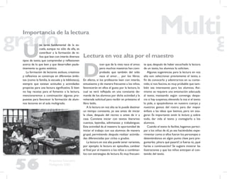 56
Propuesta Educativa
Multigrado 2005
Importancia de la lectura
Lectura en voz alta por el maestro
D
icen que de la vista nace el amor,
pero muchos maestros han com-
probado que también del oído
nace el amor… por los libros.
En efecto, si los profesores leen con interés,
entusiasmo y de manera frecuente a los niños,
favorecerán en ellos el gusto por la lectura, lo
cual se verá reﬂejado en una constante de-
manda de los alumnos por dicha actividad y la
reiterada solicitud para recibir en préstamo el
libro leído.
A la lectura en voz alta se le puede destinar
un tiempo constante, ya sea antes de iniciar
la clase, después del recreo o antes de ir a
casa. Conviene iniciar con textos literarios:
cuentos, leyendas, adivinanzas y trabalenguas.
Esta actividad da al maestro la oportunidad de
iniciar el trabajo con sus alumnos de manera
grupal, permitiendo después realizar activida-
des diferenciadas por ciclos o grados.
La lectura en voz alta puede tener variantes,
por ejemplo: la lectura en episodios, cambiar
el ﬁnal por el maestro o los niños o combinar-
los con estrategias de lectura.Es muy frecuen-
te que, después de haber escuchado la lectura
de un texto, los alumnos lo soliciten.
Algunas sugerencias para la lectura en voz
alta son: seleccionar previamente el texto, a
ﬁn de conocerlo y adentrarnos en su conte-
nido; si nos fascina, es muy probable que tam-
bién sea interesante para los alumnos. Asi-
mismo se requiere una entonación adecuada
al texto, matizando según convenga: despa-
cio si hay suspenso,elevando la voz si el texto
lo pide, o apoyándonos en nuestro cuerpo y
nuestros gestos del rostro para dar mayor
énfasis a las ideas que leemos, pero sin exa-
gerar. Es importante sentir la lectura y, sobre
todo, dar vida al texto y contagiarlo a los
alumnos.
Cuando el texto lo facilite,hagamos partici-
par a los niños de él, ya sea haciéndoles expe-
rimentar como si ellos fueran los personajes o
deteniéndonos en algún punto clave para pre-
guntarles:¿ahora qué pasará?;si fueras tú,¿qué
harías a continuación? Se sugiere mostrar las
ilustraciones y que los niños anticipen el con-
tenido del texto.
U
na tarea fundamental de la es-
cuela, aunque no sólo de ella, es
contribuir a la formación de ni-
ños que lean con interés diversos
tipos de texto, que comprendan y reﬂexionen
acerca de lo que leen y que desarrollen paula-
tinamente su gusto estético.
La formación de lectores asiduos, creativos
y reﬂexivos se construye en diferentes ámbi-
tos (como la familia, la escuela y la biblioteca),
siempre que existan actitudes y actividades
propicias para una lectura signiﬁcativa. Si bien
no hay recetas para el fomento a la lectura,
mencionaremos a continuación algunas pro-
puestas para favorecer la formación de alum-
nos lectores en el aula multigrado.
 