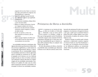 59
Propuesta Educativa
Multigrado 2005
preguntas de los otros. Hacer un concurso
para saber quién plantea las preguntas más
difíciles, reﬂexivas o ingeniosas.
• Elaborar un diccionario grupal, ilustrado,
con palabras de la lectura cuyo signiﬁcado
se desconozca.
• Crear dioramas, modelados y dibujos libres
a partir de textos leídos.
• Elaborar en equipo memoramas y loterías
con imágenes y palabras de la lectura.
• Reconstruir las ideas del texto mediante
resúmenes, cuadros sinópticos y cuadros
de doble entrada.
• Escribir una opinión o crítica a las
ideas expuestas en la lectura y dar los
argumentos.
• Platicar al grupo respecto a los libros que
se han leído.A veces los niños hacen la
recomendación de cierto libro.
Las actividades anteriores constituyen sólo
algunas alternativas que favorecen el desarrollo
de una lectura signiﬁcativa,y a cada maestro le
corresponde experimentar, adecuar y valorar
su pertinencia. No es recomendable realizar
las actividades anteriores en forma aglutinada,
pues la actividad se convertiría en un traba-
jo apoyado con la lectura y no en el disfrute
propio de ésta; es más, en muchas ocasiones
será suﬁciente la lectura del texto sin realizar
ninguna de las actividades mencionadas. Con-
ﬁemos en la palabra. En todo caso, los niños
darán la pauta para apreciar la necesidad o no
de apoyar la lectura con actividades creativas.
Préstamo de libros a domicilio
E
n ocasiones no se termina de leer
un libro en el salón y el niño pide
llevárselo a casa; en otras, querrá
mostrar a un familiar o amigo un
libro que le haya gustado mucho. El préstamo
a domicilio surge en esas ocasiones de forma
espontánea, solicitado por el niño, pero tam-
bién hay la posibilidad de que el maestro su-
giera dicho préstamo. Éste, en cualquier caso
tendrá que ser libre.
Al inicio del préstamo de libros a domicilio
es preferible evitar actividades que relacionen
la lectura con la idea de control, como la ela-
boración de resúmenes.En todo caso se puede
preguntar a los alumnos si les gustó la lectura
y por qué, o pedir que la comenten frente al
grupo. Para ello se deben dedicar unos minu-
tos semanales a la plática de cuentos o libros
leídos en casa.
Pasado el tiempo, se podrán pedir síntesis,
opiniones o redacciones creativas respecto
a la lectura hecha en casa. Para familiarizar a
los niños con el préstamo formal de libros
en las bibliotecas públicas, es conveniente
utilizar ﬁchas de préstamo diseñadas colec-
tivamente.
 