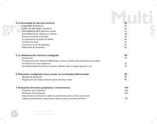 6
Propuesta educativa
para escuelas Multigrado
4. La formación de alumnos lectores 55
Importancia de la lectura 56
Lectura en voz alta por el maestro 56
Uso sistemático de la biblioteca escolar 57
Actividades lúdicas, reﬂexivas y creativas 58
Préstamo de libros a domicilio 59
La participación de padres de familia 60
Los libros de texto 61
La lectura y el uso de preguntas 62
Elaboración de resúmenes 65
5. La alfabetización inicial en multigrado 69
Introducción 70
Principios generales: ambiente alfabetizador, tutoreo y ayuda mutua, participación de padres,
vinculación con otras asignaturas 73
Actividades especíﬁcas: lectura, escritura, reﬂexión sobre la lengua, expresión oral 75
6. Planeación multigrado: tema común con actividades diferenciadas 85
Ejemplos de planeación 89
Organización del trabajo semanal a partir del tema común 99
7. Evaluación formativa, propósitos e instrumentos 101
Propósitos de la evaluación 102
Momentos de la evaluación 103
Instrumentos de evaluación: cuadernos, producciones de los niños, carpetas de
trabajo, participaciones y exposiciones, observaciones y escalas, exámenes 103
 