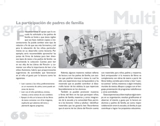 60
Propuesta Educativa
Multigrado 2005
La participación de padres de familia
F
recuentemente el apoyo que la es-
cuela ha solicitado a los padres de
familia se limita a que éstos vigilen
que sus hijos realicen copias o me-
canizaciones. Se puede cambiar este tipo de
relación a ﬁn de que sea más formativa y útil
para la educación de los niños, particular-
mente en su desarrollo como lectores. Por
ejemplo, sería recomendable aprovechar las
juntas de ﬁrma de boletas para leer diver-
sos tipos de texto a los padres de familia –se
recomienda la colección Cuentos para leer
en voz alta, de los Libros del Rincón– y co-
mentar con ellos la importancia de leer a los
niños. Asimismo, habría que proporcionarles
sugerencias de actividades que favorezcan
en el niño el gusto por la lectura como las
siguientes:
• Leer cuentos a los niños, preferentemente
en un momento de calma, como puede ser
antes de dormir.
• Leer con el niño periódicos, revistas,
recetas y otros textos de uso cotidiano.
• Apoyar al niño en la lectura de los libros
de texto: comentar con él las imágenes,
explicarle qué sabemos del tema y
plantearle algunas preguntas.
Además, algunos maestros realizan talleres
de lectura con los padres de familia, con tex-
tos que podrían interesar a éstos, lo cual ha
sido una experiencia muy enriquecedora y ha
mostrado que es posible contribuir al desa-
rrollo lector de los adultos, lo que repercute
favorablemente en los alumnos.
También se pueden promover muestras
o ferias del libro en las que participen niños,
padres de familia, maestros y otros integran-
tes de la escuela y la comunidad. Esto permi-
te a los lectores –niños y adultos– identiﬁcar
materiales que les gustaría leer. Recordemos
que el acervo de los Libros del Rincón cuenta
con materiales para niños, padres y maestros.
Será enriquecedor si la muestra de libros se
complementa con obras de teatro a partir de
libros leídos,carteles para invitar a leer,“cuen-
ta-cuentos” (niños,maestros o algún invitado),
murales de textos,dibujos o juegos con el len-
guaje,presentación de programas radiofónicos
y otras actividades.
Estasexperiencias,sibienimplicanalgúntiem-
po en su organización, resultan gratiﬁcantes al
observar el interés y gusto por la lectura en
alumnos y padres de familia, así como mayor
colaboración entre la escuela y la familia,lo que
contribuye a lograr los propósitos educativos.
 