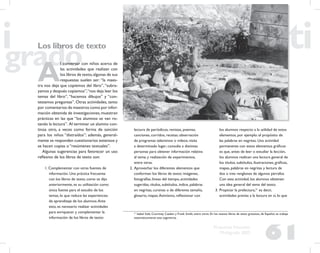 61
Propuesta Educativa
Multigrado 2005
Los libros de texto
A
l conversar con niños acerca de
las actividades que realizan con
los libros de texto,algunas de sus
respuestas suelen ser: “la maes-
tra nos deja que copiemos del libro”,“subra-
yamos y después copiamos”,“nos deja leer los
temas del libro”, “hacemos dibujos” y “con-
testamos preguntas”. Otras actividades, tanto
por comentarios de maestros como por infor-
mación obtenida de investigaciones, muestran
prácticas en las que “los alumnos se van ro-
tando la lectura”. Al terminar un alumno con-
tinúa otro, a veces como forma de sanción
para los niños “distraídos”; además, general-
mente se responden cuestionarios extensos y
se hacen copias o “resúmenes textuales”.
Algunas sugerencias para favorecer un uso
reﬂexivo de los libros de texto son:
1. Complementar con otras fuentes de
información. Una práctica frecuente
con los libros de texto, como se dijo
anteriormente, es su utilización como
única fuente para el estudio de los
temas, lo que reduce las experiencias
de aprendizaje de los alumnos.Ante
esto, es necesario realizar actividades
para enriquecer y complementar la
información de los libros de texto:
lectura de periódicos, revistas, poemas,
canciones, corridos, recetas; observación
de programas televisivos o videos; visita
a determinado lugar; consulta a distintas
personas para obtener información relativa
al tema; y realización de experimentos,
entre otras.
2. Aprovechar los diferentes elementos que
conforman los libros de texto: imágenes,
fotografías, líneas del tiempo, actividades
sugeridas, títulos, subtítulos, índice, palabras
en negritas, cursivas o de diferente tamaño,
glosario, mapas.Asimismo, reﬂexionar con
los alumnos respecto a la utilidad de estos
elementos, por ejemplo: el propósito de
las palabras en negritas. Una actividad
permanente con estos elementos gráﬁcos
es que, antes de leer o estudiar la lección,
los alumnos realicen una lectura general de
los títulos, subtítulos, ilustraciones, gráﬁcas,
mapas, palabras en negritas y lectura de
dos o tres renglones de algunos párrafos.
Con esta actividad, los alumnos obtienen
una idea general del tema del texto.
3. Propiciar la prelectura,21
es decir,
actividades previas a la lectura en sí, lo que
21
Isabel Solé, Courtney Cazden y Frank Smith, entre otros. En los nuevos libros de texto gratuitos, de Español, se trabaja
sistemáticamente esta sugerencia.
 