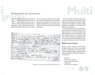 65
Propuesta Educativa
Multigrado 2005
Elaboración de resúmenes
E
l análisis de cuadernos, como parte
del diagnóstico de prácticas en es-
cuelas multigrado, mostró que la
utilización de resúmenes suele ser
restringida a copiar fragmentos del texto o
páginas completas de los libros de los alum-
(RESUMEN-COPIA DEL LIBRO INTEGRADO, PRIMER GRADO, PP. 100 Y 101.)
Como se observa, el alumno copió el pá-
rrafo tal como aparece en el libro de texto;
además,incluyó instrucciones“observa y dibu-
ja plantas de tu localidad” y “observa y dibuja
animales de tu localidad”,lo cual indica que no
diferenció la información.
Esas características estuvieron presentes en
la mayoría de los resúmenes revisados; sin em-
bargo, también se encontraron algunos que
denotan esfuerzos por el docente para que los
niños entiendan qué es un resumen. Ante
estos hechos se plantea la necesidad de cues-
tionarse en torno a las alternativas para dar ma-
yor sentido formativo al uso de los resúmenes.
Hablemos del resumen
Resumir es decir o escribir en forma breve
las ideas centrales de lo leído o presenciado.
Cuando un niño elabora un resumen, se pre-
tende que ponga en juego la comprensión de
textos y las siguientes habilidades respecto a
la información:
• Búsqueda.
• Lectura previa o general.
• Discriminación/identiﬁcación.
• Organización.
• Presentación y/o exposición.
nos y en contadas ocasiones de otra fuente.
Este hecho no reﬂeja ejercicios de análisis y
síntesis de información por los alumnos, ha-
bilidades fundamentales que se busca desa-
rrollar en los alumnos de educación primaria,
por ejemplo:
 