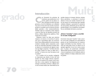 70
Propuesta Educativa
Multigrado 2005
Introducción
C
on frecuencia las prácticas de
enseñanza que predominan en el
primer grado son las planas, co-
pias y dictados;los libros de texto
gratuitos y los de la biblioteca son utilizados
muy poco al inicio del ciclo escolar, al parecer
porque se considera que los alumnos primero
deben aprender a leer convencionalmente.
También suele ser constante la idea respecto
a que los niños han de identiﬁcar primero las
letras y sílabas, después leer palabras y ﬁnal-
mente leer los textos.
Debemos revisar las ideas que tenemos
respecto a la lectura y la escritura. Si pensa-
mos que el aprendizaje sigue una secuencia
lineal letras-sílabas-palabras-oraciones-textos,
resultará complejo aplicar propuestas como
las de los materiales educativos actuales. Esto
se observa en comentarios de algunos maes-
tros que llegan a expresar: “los libros de texto
los utilizo cuando los niños ya saben leer y
escribir” o “¿cómo van a leer los textos si aún
no saben?”
En el ámbito de las escuelas multigrado
es importante que desde el inicio del ciclo
escolar los niños tengan diversas experien-
cias con el mundo de los textos, como escu-
char leer a otros, explorar las imágenes para
anticipar contenidos,comentar o dibujar acer-
ca de los textos leídos, leer diversidad de ma-
teriales (textos en envases, letreros, revistas,
libros, periódicos…), promover la escritura
desde un inicio, aun cuando el alumno la rea-
lice de manera no convencional, (por ejemplo:
mediante dibujos), y aprovechar la presencia
de otros grados,solicitando que los niños más
grandes apoyen a sus compañeros más peque-
ños en actividades de lectura y escritura.
¿Cómo“enseñar” a leer y escribir
en el aula multigrado?
Uno de los retos para“enseñar” a leer y escri-
bir en las aulas multigrado es la diversidad de
grados, ya que frecuentemente los maestros
asignan actividades de temas distintos a los
niños de cada grado. Como se observa en el
ejemplo siguiente, el uso de un tema común
para el grupo, con posteriores actividades
diferenciadas,permite trabajar la lectura,la es-
critura,la expresión oral y la reﬂexión sobre la
lengua, mediante el trabajo colaborativo entre
los grados.
 