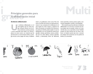 73
Propuesta Educativa
Multigrado 2005
Principios generales para
la alfabetización inicial
Ambiente alfabetizador
U
n ambiente alfabetizador en el
aula signiﬁca que los niños ten-
gan contacto directo con los li-
bros,donde los cuentos,poemas
u otros materiales sean leídos con interés y
placer, así como contar con material que les
permita tener un acercamiento lúdico a la len-
gua escrita, como juegos de mesa, el alfabeto
móvil y el grafómetro, entre otros. Para dar
inicio al mundo de la lectura es elemental pro-
mover el uso constante de la biblioteca en el
aula, donde los niños toquen y exploren los
libros. El docente, con ayuda de los alumnos y
los padres de familia, puede ampliar el acervo
bibliográﬁco con una variedad de material,por
ejemplo: revistas, periódicos, textos produci-
dos por los niños (álbum, cuentos, leyendas,
chistes y adivinanzas), libros de diferentes
temas (animales, cuentos, poesía, coplas y can-
ciones), fotografías, carteles y enciclopedias.
Otra situación que hace del aula un ambiente
alfabetizador es la escritura constante de tex-
tos propios que se pueden colocar en la pa-
red del aula o en un periódico mural. También
pueden ser libros hechos por los niños o ela-
borar un boletín escolar para dar a conocer
los trabajos de los alumnos con los padres de
familia y la comunidad.
 