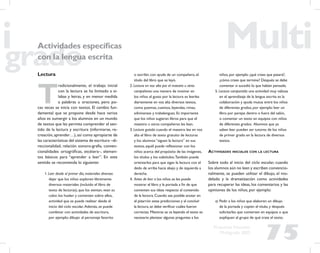75
Propuesta Educativa
Multigrado 2005
Actividades especíﬁcas
con la lengua escrita
Lectura
T
radicionalmente, el trabajo inicial
con la lectura se ha limitado a sí-
labas y letras, y en menor medida
a palabras u oraciones, pero po-
cas veces se inicia con textos. El cambio fun-
damental que se propone desde hace varios
años es sumergir a los alumnos en un mundo
de textos que les permita comprender el sen-
tido de la lectura y escritura (informarse, re-
creación,aprender…),así como apropiarse de
las características del sistema de escritura –di-
reccionalidad, relación sonoro-grafía, conven-
cionalidades ortográﬁcas, etcétera–, elemen-
tos básicos para “aprender a leer”. En este
sentido se recomienda lo siguiente:
1. Leer desde el primer día, materiales diversos:
dejar que los niños exploren libremente
diversos materiales (incluido el libro de
texto de lecturas), que los sientan, vean su
color, los huelan y comenten sobre ellos,
actividad que se puede realizar desde el
inicio del ciclo escolar.Además, se puede
combinar con actividades de escritura,
por ejemplo: dibujar al personaje favorito
o escribir, con ayuda de un compañero, el
título del libro que se leyó.
2. Lectura en voz alta por el maestro u otros
compañeros: una manera de motivar en
los niños el gusto por la lectura es leerles
diariamente en voz alta diversos textos,
como poemas, cuentos, leyendas, rimas,
adivinanzas y trabalenguas. Es importante
que los niños sugieran libros para que el
maestro u otros compañeros les lean.
3. Lectura guiada: cuando el maestro lee en voz
alta el libro de texto gratuito de lecturas
y los alumnos “siguen la lectura” en sus
textos, aquél puede reﬂexionar con los
niños acerca del propósito de las imágenes,
los títulos y los subtítulos.También puede
orientarlos para que sigan la lectura con el
dedo de arriba hacia abajo y de izquierda a
derecha.
4. Antes de leer: a los niños se les puede
mostrar el libro y la portada a ﬁn de que
comenten sus ideas respecto al contenido
de la lectura. Cuando sea posible anotar en
el pizarrón estas predicciones y al concluir
la lectura, se debe veriﬁcar cuáles fueron
correctas. Mientras se va leyendo el texto es
necesario plantear algunas preguntas a los
niños, por ejemplo: ¿qué crees que pasará?,
¿cómo crees que termine? Después se debe
comentar si sucedió lo que habían pensado.
5. Lectura compartida: una actividad muy valiosa
en el aprendizaje de la lengua escrita es la
colaboración y ayuda mutua entre los niños
de diferentes grados, por ejemplo: leer un
libro por parejas dentro o fuera del salón,
o comentar un texto en equipos con niños
de diferentes grados. Alumnos que ya
saben leer pueden ser tutores de los niños
de primer grado en la lectura de diversos
textos.
ACTIVIDADES INICIALES CON LA LECTURA
Sobre todo al inicio del ciclo escolar, cuando
los alumnos aún no leen y escriben convencio-
nalmente, se pueden utilizar el dibujo, el mo-
delado y la dramatización como actividades
para recuperar las ideas, los comentarios y las
opiniones de los niños, por ejemplo:
a) Pedir a los niños que elaboren un dibujo
de la portada y copien el título, y después
solicitarles que conversen en equipos o que
expliquen al grupo de qué trata el texto.
 