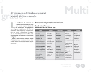 99
Propuesta Educativa
Multigrado 2005
Organización del trabajo semanal
a partir del tema común
L
a planiﬁcación de actividades en
el grupo multigrado a partir de un
tema común requiere, además de
una visión diaria, una organización
semanal que permita al docente identiﬁcar los
contenidos de las asignaturas con que traba-
jará y su posible articulación, así como pre-
ver los materiales y recursos a utilizar o las
modalidades en que organizará a los niños de
cada grado.
Si bien la forma como los maestros planean
el trabajo semanal puede ser diversa, el si-
guiente ejemplo nos permitirá realizar algunas
reﬂexiones.
Tema común integrador:La contaminación
Escuela unitaria.Veracruz
Semana del 7 al 11 de junio de 2004
Lunes Martes Miércoles Jueves Viernes
Español
Expresar opiniones
sobre cuentos
Ampliación del
vocabulario
utilizando antónimos
(retomando el cuento)
Ciencias Naturales
Contaminación y
cuidados del ambiente
(retomando el cuento)
Matemáticas
Eventos de
proporcionalidad
(Rincón de la tiendita)
Geografía
La localidad
su paisaje y
el deterioro
ambiental
(recorrido por la
comunidad)
Español
Descripción
de los lugares
de interés de
su comunidad
(a partir del
recorrido)
Ciencias
Naturales
Los recursos
naturales
(utilizando
descripciones)
Español
Narración
individual y
colectiva de
vivencias (Uso del
punto y aparte, del
punto ﬁnal y de la
coma)
Historia
Crecimiento
de la población
(México
contemporáneo)
Matemáticas
Registros y
elaboración de
gráﬁcas
Educación
Física
Movimientos
(combinados y
secuenciados)
Civismo
Los derechos
a la salud
(cuidados y
recreación)
Español
Elaboración
y difusión
de folletos y
carteles sobre la
contaminación
 