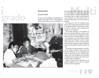 119
Propuesta Educativa
Multigrado 2005
Conversación
¿En qué consiste?
En que los niños platiquen, compartiendo su
opinión sobre algún asunto o intercambiando
sus formas de pensar con sus compañeros u
otras personas.Es bien sabido que si los alum-
nos escuchan distintos puntos de vista sobre
una misma situación, esto les permitirá detec-
tar aspectos que no habían considerado; por
tanto, ampliarán sus conocimientos, pues al
compartir experiencias con otros también se
aprende.
Es importante crear las condiciones para
que los niños tengan oportunidad de escuchar
y de expresarse: decir lo que piensan, comen-
tar cómo se sienten y tomar acuerdos para
mejorar su vida cotidiana.
Se propone estimular la conversación en
pares y en equipos. Mediante continuos ejer-
cicios, los niños adquirirán seguridad y enten-
derán que para ser comprendidos es necesa-
rio que organicen sus ideas; además, tendrán
oportunidad de reﬂexionar sobre la impor-
tancia de escuchar a otros y, en consecuencia,
podrán plantear preguntas y pedir explicacio-
nes para comprender los distintos puntos de
vista.
En los libros de texto gratuitos,en cada lec-
ción se sugieren distintos motivos para que
los niños conversen con sus compañeros; por
ende, es importante que los maestros apro-
vechen estas oportunidades para desarrollar
competencias comunicativas de manera trans-
versal en todas las asignaturas.
Algunos motivos que se proponen en las
distintas asignaturas para que los alumnos
conversen son los siguientes:
 