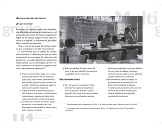 114
Propuesta Educativa
Multigrado 2005
Autocorrección de textos
¿En qué consiste?
En revisar los textos propios para identiﬁcar
qué diﬁcultades presentan principalmente en el
contenido (estructura del texto y organización
lógica de las ideas) y luego en otros aspectos,
como la ortografía y la presentación,para iden-
tiﬁcar maneras de superarlas.
Ésta es una de las etapas del trabajo creati-
vo que se impulsa en el taller de escritores.
Es conveniente que el trabajo de correc-
ción promueva la reﬂexión para que los niños
comprendan las estrategias de redacción más
pertinentes y puedan aplicarlas en situaciones
subsecuentes. Como estrategias para la revi-
sión y corrección de textos se sugiere consi-
derar las propuestas siguientes.38
a) Mostrar cómo. El maestro elige uno o varios
textos escritos de los niños y muestra al
grupo qué y cómo revisar; puede leerlos o
transcribirlos al pizarrón para comentar sus
virtudes y deﬁciencias, además de sugerir la
manera como podrían mejorarse.
b) Grupos de revisión. En pequeños grupos, el
niño da lectura a su texto y los demás hacen
observaciones y sugerencias sobre cómo
mejorar el contenido y la forma del texto.
c) Entrevista con el maestro. El maestro platica
durante dos o tres minutos con cada
alumno para recomendarle la manera como
podrá mejorar su trabajo.
38
Estas estrategias fueron recuperadas de la ﬁcha 23 de Español de sexto grado,“Ideas para revisar los escritos”.
39
Para obtener mayor información se puede consultar la ﬁcha 4 de Español de sexto grado,“Para ampliar el
vocabulario”.
d) Relectura individual. El mismo autor del
texto lo lee para identiﬁcar los aspectos
susceptibles de ser mejorados.
RECOMENDACIONES
a) Para enriquecer el vocabulario de los
alumnos39
se sugiere principalmente
crear el gusto por la lectura e incluir
ejercicios en la clase en los que consulten
diccionarios y enciclopedias, escriban
deﬁniciones utilizando sus propias palabras,
formen redes de palabras y busquen y
redacten listas de palabras, como adjetivos,
campos semánticos y sinónimos.
b) Es conveniente utilizar los juegos y/o
estrategias que se encuentran en los
ﬁcheros de actividades de Español.
A continuación presentamos los números
de ﬁchas que pueden consultar para
superar problemas de ortografía y
gramática de los alumnos:
 