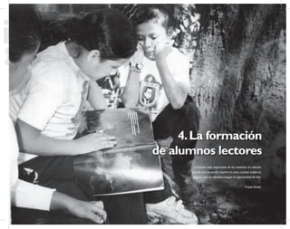 55
Propuesta Educativa
Multigrado 2005
4.La formación
de alumnos lectores
La función más importante de los maestros en relación
a la lectura se puede resumir en unas cuantas palabras:
asegurar que los alumnos tengan la oportunidad de leer.
Frank Smith
 