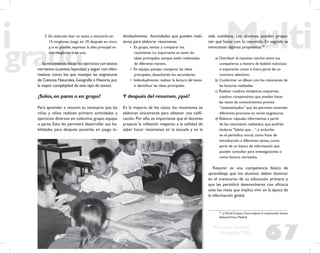 67
Propuesta Educativa
Multigrado 2005
3. De reducción: leer un texto y resumirlo en
15 renglones, luego en 10, después en cinco
y, si es posible, expresar la idea principal en
dos renglones o en uno.
Se recomienda iniciar los ejercicios con textos
narrativos (cuentos,leyendas) y seguir con infor-
mativos como los que manejan las asignaturas
de Ciencias Naturales,Geografía e Historia,por
la mayor complejidad de este tipo de textos.
¿Solos,en pares o en grupo?
Para aprender a resumir, es necesario que las
niñas y niños realicen primero actividades y
ejercicios diversos en colectivo, grupo, equipo
o pares. Esto les permitirá desarrollar sus ha-
bilidades para después ponerlas en juego in-
dividualmente. Actividades que pueden reali-
zarse para elaborar resúmenes
• En grupo, revisar y comparar los
resúmenes. Lo importante es tener las
ideas principales, aunque estén redactadas
de diferente manera.
• En equipo, parejas: comparar las ideas
principales, desechando las secundarias.
• Individualmente: realizar la lectura del texto
e identiﬁcar las ideas principales.
Y después del resumen,¿qué?
En la mayoría de los casos, los resúmenes se
elaboran únicamente para obtener una caliﬁ-
cación. Por ello, es importante que el docente
propicie la reﬂexión respecto a la utilidad de
saber hacer resúmenes en la escuela y en la
vida cotidiana. Los alumnos pueden propo-
ner qué hacer con lo resumido. En seguida se
mencionan algunas propuestas:24
a) Distribuir el resumen escrito entre sus
compañeros a manera de boletín noticioso
o exponerlo como si fuera parte de un
noticiero televisivo.
b) Conformar un álbum con los resúmenes de
las lecturas realizadas.
c) Realizar cuadros sinópticos, esquemas,
cuadros comparativos que pueden hacer
las veces de conocimientos previos
“sistematizados” que les permitan entender
diferentes procesos en varias asignaturas.
d) Elaborar cápsulas informativas a partir
de los resúmenes realizados, que podrían
titularse “Sabías que…”, e incluirlas
en el periódico mural, como frase de
introducción a diferentes temas, como
parte de un banco de información que
pueden consultar para investigaciones o
como lectura recreativa.
Resumir es una competencia básica de
aprendizaje que los alumnos deben dominar
en el transcurso de su educación primaria y
que les permitirá desenvolverse con eﬁcacia
ante los retos que implica vivir en la época de
la información global.
24
J. David Cooper, Cómo mejorar la comprensión lectora,
EditorialVisor, Madrid.
 