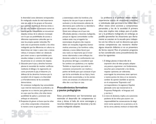 304
Propuesta Educativa
Multigrado 2005
la diversidad como elemento enriquecedor.
En multigrado resulta de vital importancia
este eje, pues en los grupos es frecuente
que convivan alumnos de diversas etnias o
de una sola.También es necesario tomar en
cuenta que las comunidades se encuentran
alejadas, incluso de la cabecera municipal,
con lo que sus posibilidades de acceso a
diferentes expresiones culturales que no
sean las propias quedan reducidas. Por
todo esto es pertinente enseñar a los niños
multigrado que las diferencias en cultura no
determinan ser mejor o peor, más o menos
valioso, ni tampoco deben ser obstáculo
para tener acceso a oportunidades para
estudiar, trabajar y convivir con todo tipo
de personas en un contexto de respeto.
3. Educación para la paz y derechos humanos:
plantea la necesidad de resolver conﬂictos
mediante el diálogo y la negociación, así
como promueve la paz, el desarme y la
defensa de los derechos humanos por la
sociedad civil, el respeto a la diversidad
y el fortalecimiento de las sociedades
democráticas.
En contextos multigrado, hay comunidades
cuyo nivel de interacción es profundo y se
organizan en su interior para gobernarse,
en cuyo caso los niños y las niñas tienen
posibilidad de aplicar y promover este
enfoque en educación.
4. Perspectiva de género: se busca que las niñas
y los niños comprendan críticamente
la manera como se generan prácticas
y estereotipos sobre los hombres y las
mujeres, las vías por la que se ejercen la
exclusión y la discriminación, además de
alternativas para conformar su identidad a
partir del respeto y la equidad.
Quizá este enfoque sea el que más
diﬁcultades plantea a docentes multigrado,
porque en algunas comunidades rurales
todavía están muy arraigados los
estereotipos de género (las mujeres
deben ser tranquilas, hogareñas, buenas
madres, amorosas, y los hombres rudos,
valientes y nunca deben llorar); por
esta razón, es importante que al tratar
temas relacionados a este enfoque, los
docentes cuiden la no confrontación con
las prácticas del lugar y consideren que
los cambios son paulatinos y no rápidos.
También es importante que estén en
constante comunicación con madres y
padres de familia para que conozcan el por
qué de las actividades de sus hijos y hacia
dónde están encaminadas, y no las sientan
como una amenaza a la educación que
ellos dan a sus hijos en casa.
Procedimientos formativos
y pautas pedagógicas
Estos procedimientos son herramientas que
estimulan el desarrollo de competencias cí-
vicas y éticas, al lado de otras estrategias y
recursos didácticos que los docentes y las do-
centes multigrado adopten.
La profesora o el profesor deben diseñar
experiencias acerca de situaciones colectivas
o individuales que permitan a los niños iden-
tiﬁcar nexos entre acciones y compromisos
personales y los de la sociedad. A primera
vista, esto implica más trabajo para el profe-
sor y la profesora multigrado; sin embargo, es
posible aprovechar las situaciones que diaria-
mente se suscitan en la escuela para trabajar-
las con los niños, lo cual no descarta que para
ciertas competencias sea necesario diseñar
alguna situación didáctica si no se presentara
de forma natural. Para el presente programa
se han considerado como procedimientos bá-
sicos los siguientes:
1. El diálogo: plantea el desarrollo de la
expresión clara de ideas propias, adoptar
una postura, argumentar con fundamentos,
escuchar para comprender a los demás,
respetar opiniones, ser tolerantes,
autorregular las emociones, tener apertura
a nuevos puntos de vista y, si es necesario,
cambiar de opinión (también se ejercita
en el componente “Expresión oral”
correspondiente a la asignatura Español,
planteada como eje transversal en la
Propuesta Multigrado –el lenguaje oral
y escrito–).
2. La toma de decisiones, implica una autonomía
paulatina de los niños para asumir con
responsabilidad las consecuencias de elegir
entre varias opciones en su persona y en la
de los otros; además, involucra el desarrollo
 